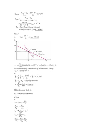 TJ ,max − Tamb          200 − 25
θ dev − case =                        =            = 3.5°C/W
                       PD,rated             50
                            TJ ,max − Tamb
 PD ,max =
                 θ dev − case + θ case −snk + θ snk − amb
                 200 − 25
             =                 ⇒ PD ,max = 29.2 W
               3.5 + 0.5 + 2
     Tcase   = Tamb + PD ,max (θ case −snk + θ snk − amb )
             = 25 + ( 29.2 )( 0.5 + 2 ) ⇒ Tcase = 98°C

EX8.5
                          10 − 4
a.               I DQ =          ⇒ I DQ = 60 mA
                           0.1
b.




        ⎛9⎞
vds = − ⎜ ⎟ ( 60 )( 0.050 ) = −2.7 V ⇒ vDS ( min ) = 4 − 2.7 = 1.3 V
        ⎝ 10 ⎠
So maximum swing is determined by drain-to-source voltage.
VPP = 2 × ( 2.5 ) = 5.0 V
c.
         1 VP2 1 ( 2.5 )
                                      2

PL =      ⋅   = ⋅        ⇒ PL = 31.25 mW
         2 RL 2 0.1
PS = VDD ⋅ I DQ = (10 )( 60 ) = 600 mW
         PL          31.25
 η=              =         ⇒ η = 5.2%
         PS           600

EX8.6 Computer Analysis

EX8.7 No Exercise Problem

EX8.8
a.
                          VBB
vI = v0 + vGSn −
                           2
dvI      dv
    = 1 + GSn
dv0       dv0
iDn = K n ( vGSn − VTN )
                                  2



                 iDn
vGSn =               + VTN
                 Kn
dvGSn dvGSn diDn
     =     ⋅
 dvo   diDn dvo
 