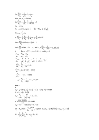 dvGSn       1   1 1
So          =        ⋅ ⋅
      diDn        K n 2 iDn
At v0 = 0, iDn = 0.050 A
      dvGSn      1 1     1
So           =       ⋅ ⋅      =5
       diDn      0.2  2 0.050
iDn   = iL + iDp
For a small change in v0 → Δ iL = Δ iDn − ( −Δ iDp )
        1
So Δ iDn =Δ iL
        2
  di   1 di    1 1 1 1
or Dn = ⋅ L = ⋅   = ⋅  = 0.025
   dv0 2 dv0 2 RL 2 20
         dvGSn
Then           = ( 5 )( 0.025 ) = 0.125
          dv0
         dvI                             dv    1
Then         = 1 + 0.125 = 1.125 and Av = 0 =      ⇒ Av = 0.889
         dv0                             dvI 1.125
b.           For v0 = 5 V, iL = 0.25 A = iDn , and iDp = 0
dvGSn dvGSn diDn
     =     ⋅
 dv0   diDn dv0
dvGSn         1   1 1     1 1    1
      =          ⋅ ⋅    =    ⋅ ⋅     = 2.24
diDn          K n 2 iDn   0.2 2 0.25
 diDn diL   1
     =    =   = 0.05
 dv0 dv0 20
dvGSn
      = ( 2.24 )( 0.05 ) = 0.112
 dv0
     dvI
         = 1 + 0.112 = 1.112
     dv0
             dv0   1
      Av =       =     ⇒ Av = 0.899
             dvI 1.112

EX8.9
a.
Rb = rπ + (1 + β ) RE and RE = a 2 RL = (10 ) ( 8 ) = 800 Ω
                                             2
                    ′      ′
Ri = 1.5 kΩ = RTH Rb
      V         18
I Q = 2CC =             = 22.5 mA
      a RL (10 )2 ( 8 )
       (100 )( 0.026 )
rπ =              = 0.116 kΩ
         22.5
Rb = 0.116 + (101)( 0.8 ) = 80.9 kΩ
                         RTH ( 80.9 )
1.5 = RTH 80.9 =                        ⇒ ( 80.9 − 1.5 ) RTH = (1.5 )( 80.9 ) ⇒ RTH = 1.53 kΩ
                      RTH + ( 80.9 )
      ⎛ R2 ⎞           1
VTH = ⎜         ⎟ VCC = ⋅ RTH ⋅ VCC
      ⎝ R1 + R2 ⎠      R1
 
