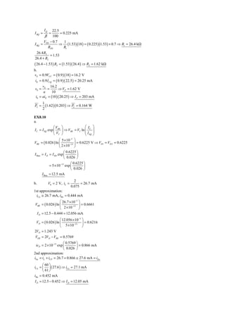 IQ   22.5
I BQ =        =    = 0.225 mA
         β 100
        V − 0.7       1
I BQ   = TH       ⇒ (1.53)(18 ) = ( 0.225 )(1.53) + 0.7 ⇒ R1 = 26.4 kΩ
           RTH       R1
 26.4 R2
          = 1.53
26.4 + R2
( 26.4 − 1.53) R2 = (1.53)( 26.4 ) ⇒ R2 = 1.62 kΩ
b.
vE = 0.9VCC = ( 0.9 )(18 ) = 16.2 V
 iE = 0.9 I CQ = ( 0.9 )( 22.5 ) = 20.25 mA
      v      16.2
 v0 = E =          ⇒ VP = 1.62 V
       a      10
 i0 = aiE = (10 )( 20.25 ) ⇒ I P = 203 mA
        1
PL =      (1.62 )( 0.203) ⇒ PL = 0.164 W
        2

EX8.10
a.
               ⎛V       ⎞                ⎛ IC ⎞
I C = I SQ exp ⎜ BE     ⎟ ⇒ VBE = VT ln ⎜⎜      ⎟
                                                ⎟
               ⎝ VT     ⎠                ⎝ I SQ ⎠
                      ⎛ 5 × 10−3 ⎞
VBE    = ( 0.026 ) ln ⎜       −13 ⎟
                                    = 0.6225 V ⇒ VD1 = VD 2 = 0.6225
                      ⎝ 2 × 10 ⎠
                         ⎛ 0.6225 ⎞
I Bias = I D = I SD exp ⎜          ⎟
                         ⎝ 0.026 ⎠
                              ⎛ 0.6225 ⎞
              = 5 × 10−13 exp ⎜        ⎟
                              ⎝ 0.026 ⎠
       I Bias = 12.5 mA
                                 2
b.            V0 = 2 V, iL =         = 26.7 mA
                               0.075
1st approximation:
  iCn ≅ 26.7 mA, iBn = 0.444 mA
                   ⎛ 26.7 × 10−3 ⎞
VBE = ( 0.026 ) ln ⎜         −13 ⎟
                                   = 0.6661
                   ⎝ 2 × 10      ⎠
 I D = 12.5 − 0.444 = 12.056 mA
                   ⎛ 12.056 × 10−3 ⎞
 VD = ( 0.026 ) ln ⎜         −13   ⎟ = 0.6216
                   ⎝ 5 × 10        ⎠
2VD = 1.243 V
VEB = 2VD − VBE = 0.5769
                     ⎛ 0.5769 ⎞
 icP = 2 × 10−13 exp ⎜        ⎟ = 0.866 mA
                     ⎝ 0.026 ⎠
2nd approximation:
iEn = iL + iCP = 26.7 + 0.866 ≅ 27.6 mA = iEn
      ⎛ 60 ⎞
iCn = ⎜ ⎟ ( 27.6 ) ⇒ iCn = 27.1 mA
      ⎝ 61 ⎠
iBn = 0.452 mA
I D = 12.5 − 0.452 ⇒ I D = 12.05 mA
 