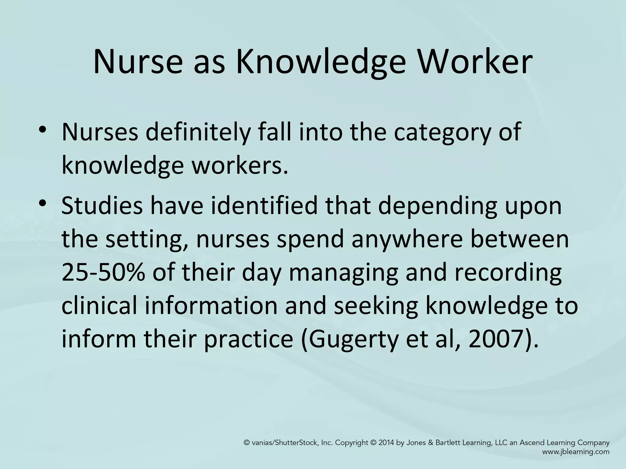 Nurse as Knowledge Worker
• Nurses definitely fall into the category of
knowledge workers.
• Studies have identified that depending upon
the setting, nurses spend anywhere between
25-50% of their day managing and recording
clinical information and seeking knowledge to
inform their practice (Gugerty et al, 2007).
 