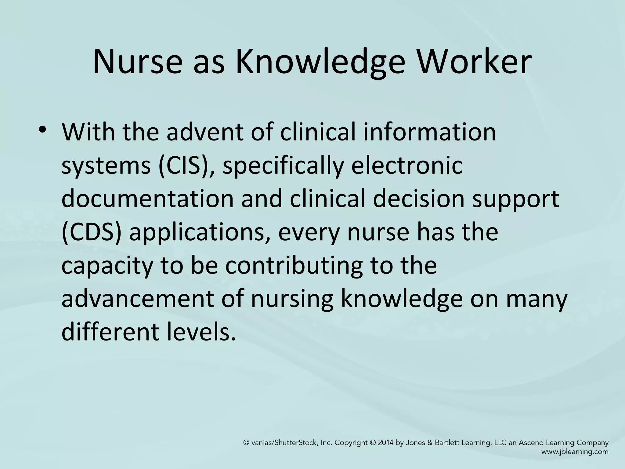 Nurse as Knowledge Worker
• With the advent of clinical information
systems (CIS), specifically electronic
documentation and clinical decision support
(CDS) applications, every nurse has the
capacity to be contributing to the
advancement of nursing knowledge on many
different levels.
 