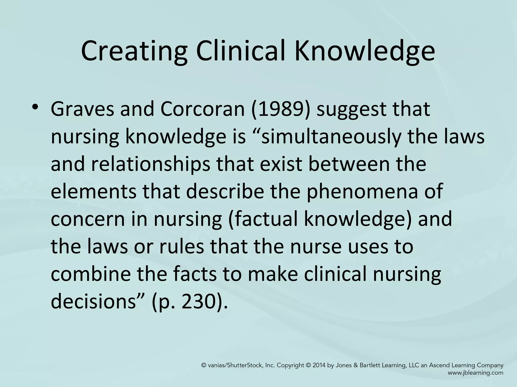 Creating Clinical Knowledge
• Graves and Corcoran (1989) suggest that
nursing knowledge is “simultaneously the laws
and relationships that exist between the
elements that describe the phenomena of
concern in nursing (factual knowledge) and
the laws or rules that the nurse uses to
combine the facts to make clinical nursing
decisions” (p. 230).
 