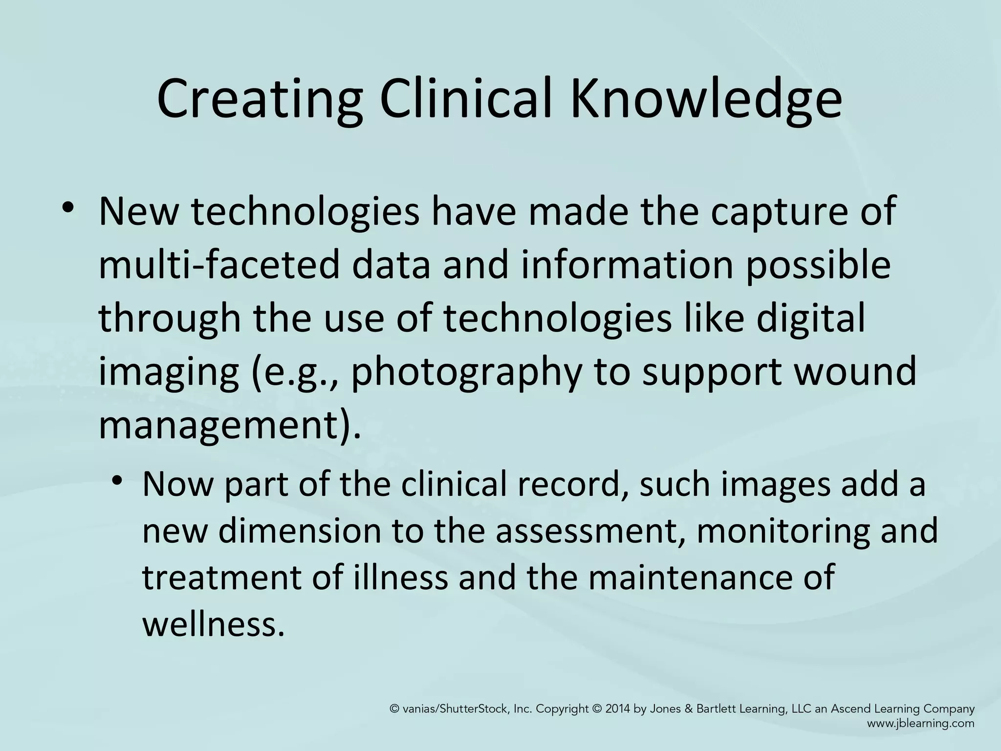 Creating Clinical Knowledge
• New technologies have made the capture of
multi-faceted data and information possible
through the use of technologies like digital
imaging (e.g., photography to support wound
management).
• Now part of the clinical record, such images add a
new dimension to the assessment, monitoring and
treatment of illness and the maintenance of
wellness.
 