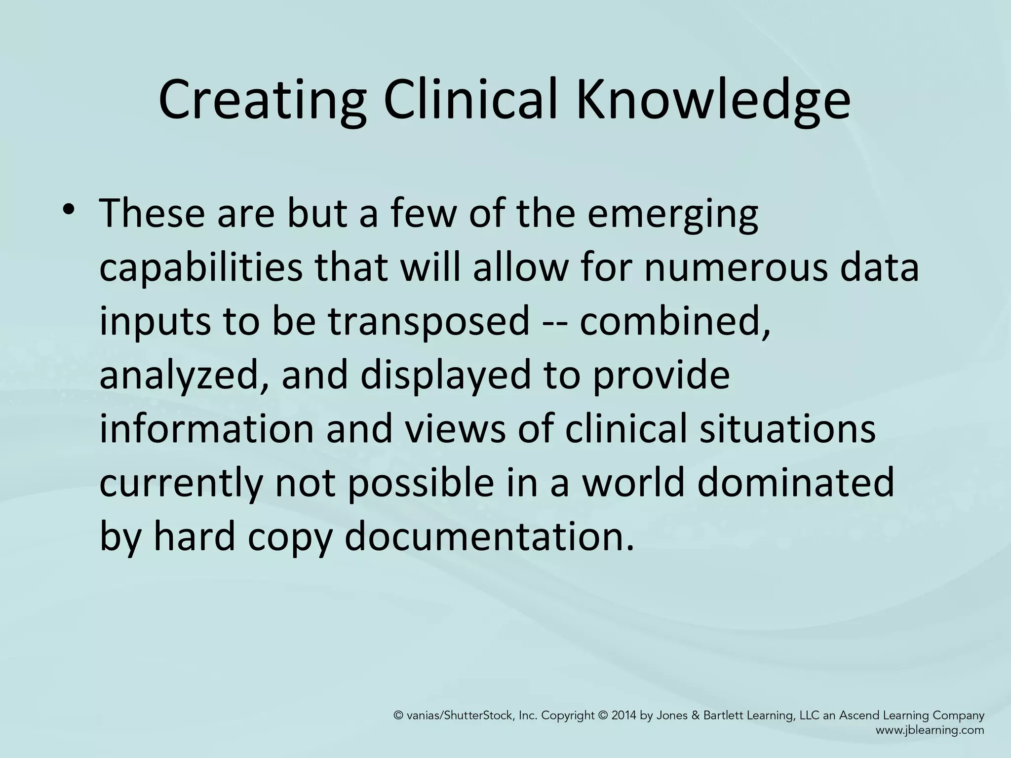 Creating Clinical Knowledge
• These are but a few of the emerging
capabilities that will allow for numerous data
inputs to be transposed -- combined,
analyzed, and displayed to provide
information and views of clinical situations
currently not possible in a world dominated
by hard copy documentation.
 