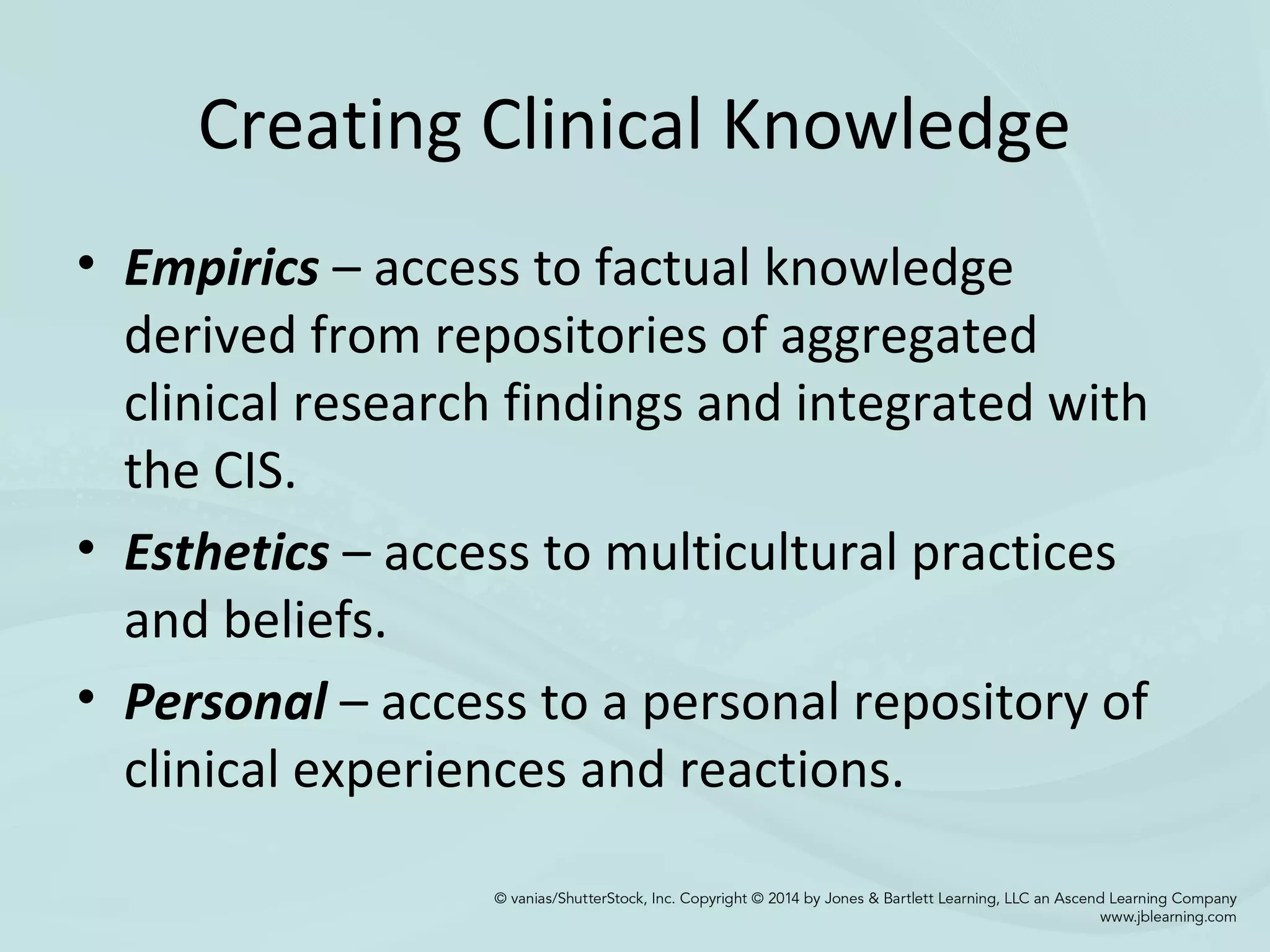 Creating Clinical Knowledge
• Empirics – access to factual knowledge
derived from repositories of aggregated
clinical research findings and integrated with
the CIS.
• Esthetics – access to multicultural practices
and beliefs.
• Personal – access to a personal repository of
clinical experiences and reactions.
 