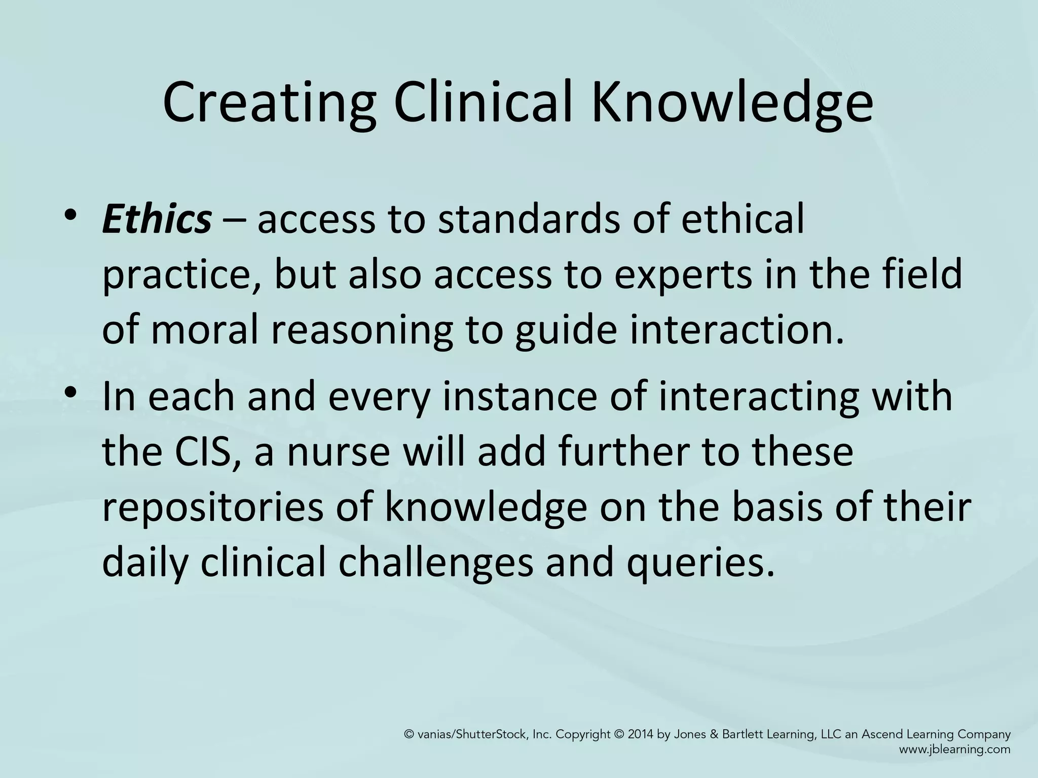 Creating Clinical Knowledge
• Ethics – access to standards of ethical
practice, but also access to experts in the field
of moral reasoning to guide interaction.
• In each and every instance of interacting with
the CIS, a nurse will add further to these
repositories of knowledge on the basis of their
daily clinical challenges and queries.
 