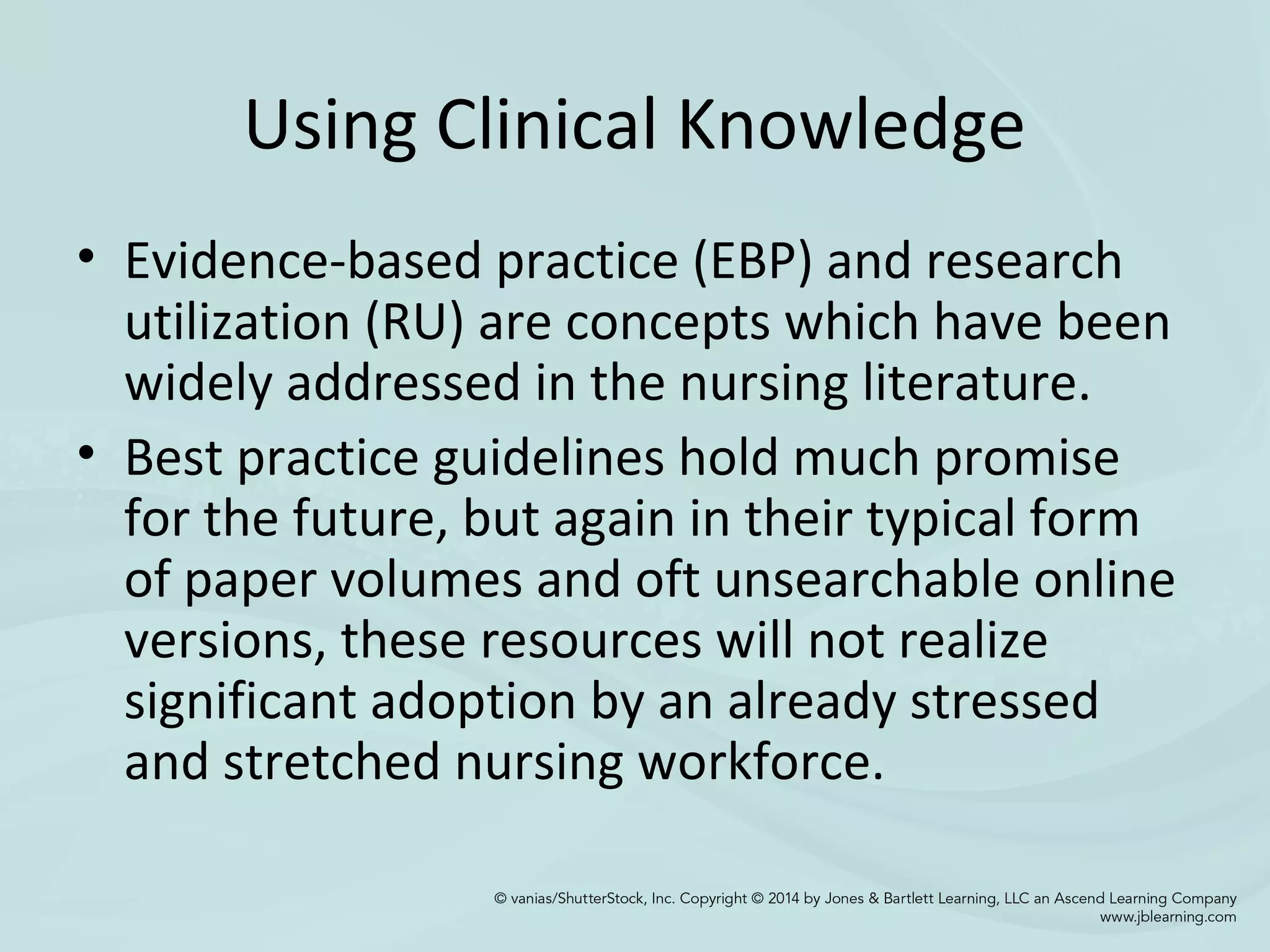 Using Clinical Knowledge
• Evidence-based practice (EBP) and research
utilization (RU) are concepts which have been
widely addressed in the nursing literature.
• Best practice guidelines hold much promise
for the future, but again in their typical form
of paper volumes and oft unsearchable online
versions, these resources will not realize
significant adoption by an already stressed
and stretched nursing workforce.
 