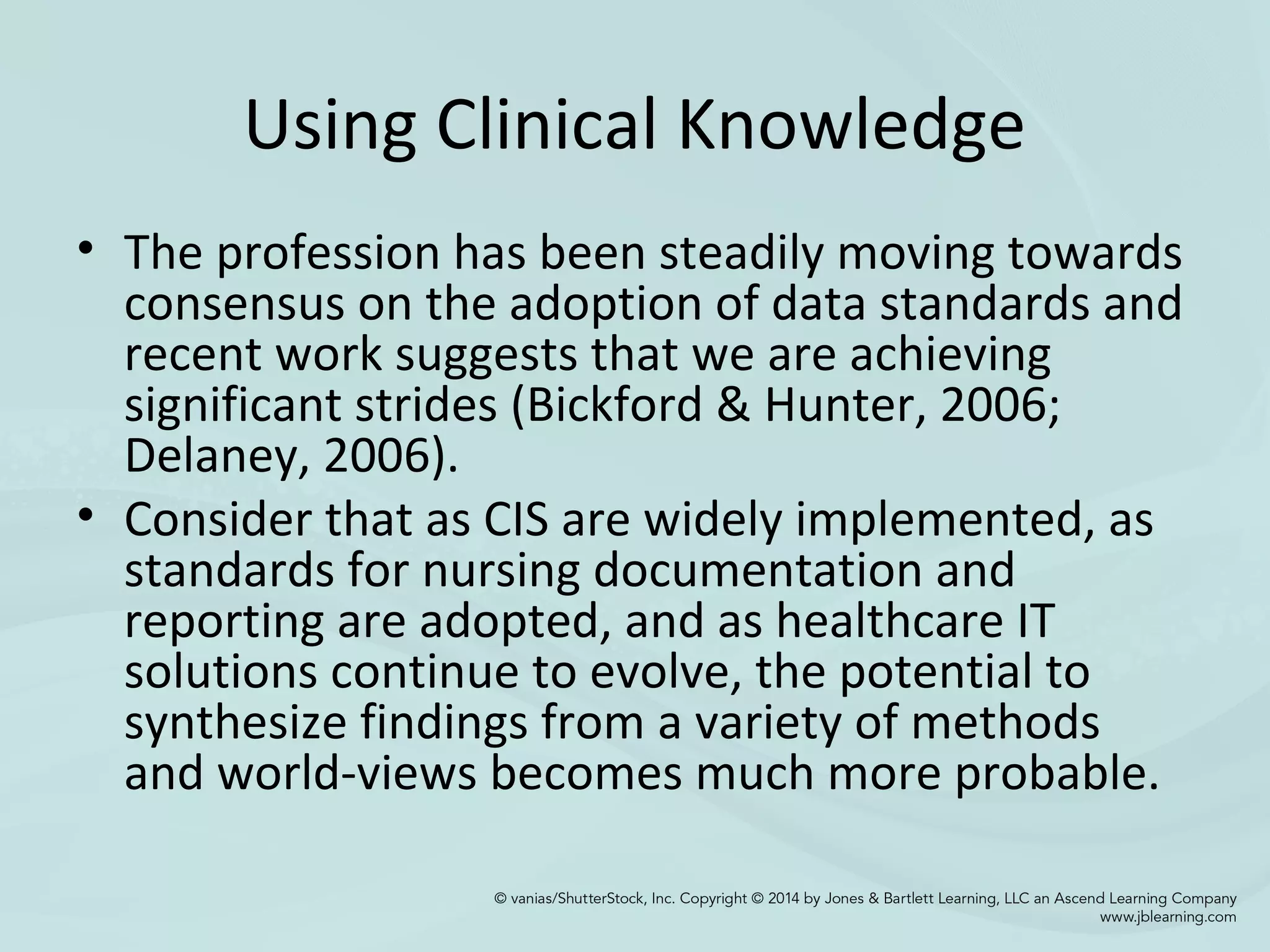 Using Clinical Knowledge
• The profession has been steadily moving towards
consensus on the adoption of data standards and
recent work suggests that we are achieving
significant strides (Bickford & Hunter, 2006;
Delaney, 2006).
• Consider that as CIS are widely implemented, as
standards for nursing documentation and
reporting are adopted, and as healthcare IT
solutions continue to evolve, the potential to
synthesize findings from a variety of methods
and world-views becomes much more probable.
 