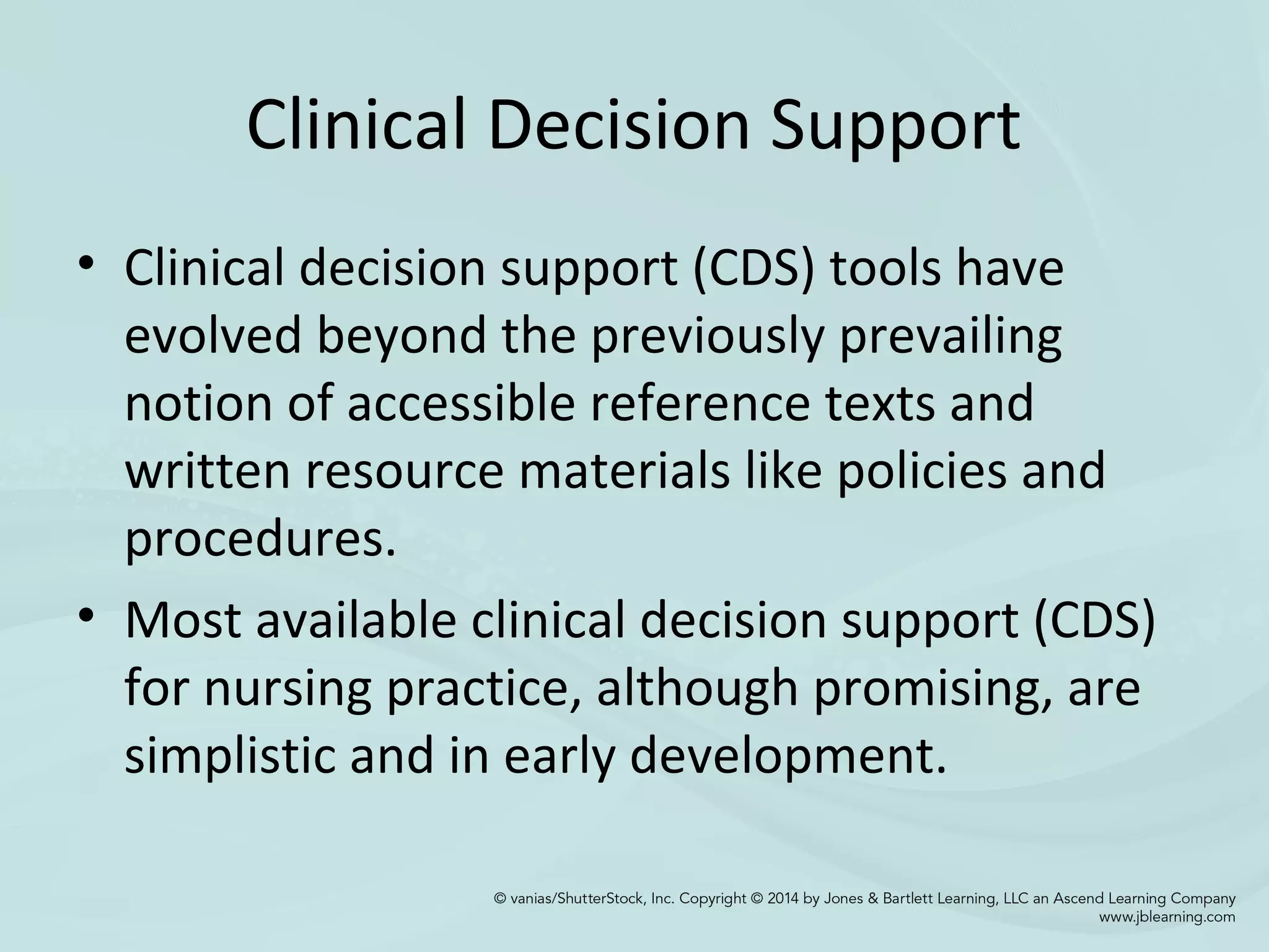 Clinical Decision Support
• Clinical decision support (CDS) tools have
evolved beyond the previously prevailing
notion of accessible reference texts and
written resource materials like policies and
procedures.
• Most available clinical decision support (CDS)
for nursing practice, although promising, are
simplistic and in early development.
 