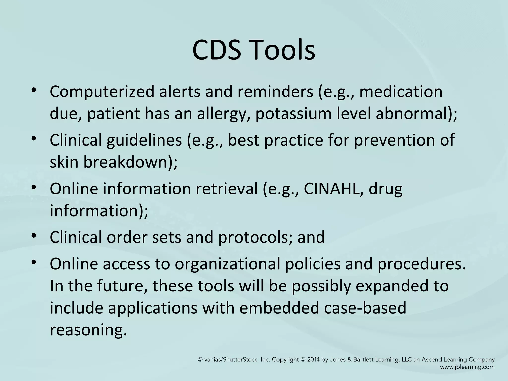 CDS Tools
• Computerized alerts and reminders (e.g., medication
due, patient has an allergy, potassium level abnormal);
• Clinical guidelines (e.g., best practice for prevention of
skin breakdown);
• Online information retrieval (e.g., CINAHL, drug
information);
• Clinical order sets and protocols; and
• Online access to organizational policies and procedures.
In the future, these tools will be possibly expanded to
include applications with embedded case-based
reasoning.
 