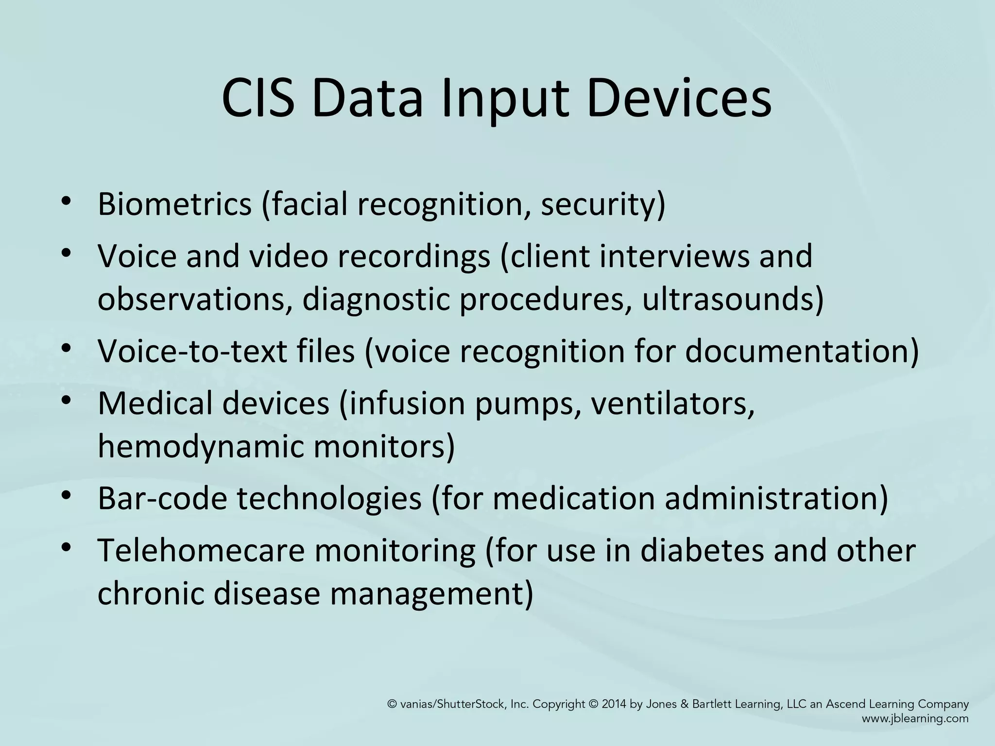 CIS Data Input Devices
• Biometrics (facial recognition, security)
• Voice and video recordings (client interviews and
observations, diagnostic procedures, ultrasounds)
• Voice-to-text files (voice recognition for documentation)
• Medical devices (infusion pumps, ventilators,
hemodynamic monitors)
• Bar-code technologies (for medication administration)
• Telehomecare monitoring (for use in diabetes and other
chronic disease management)
 