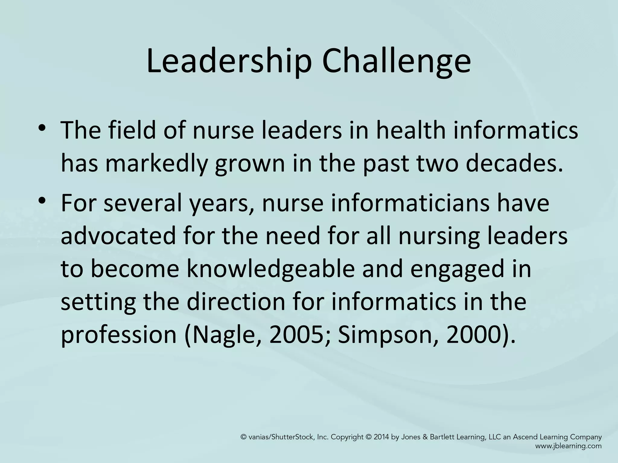 Leadership Challenge
• The field of nurse leaders in health informatics
has markedly grown in the past two decades.
• For several years, nurse informaticians have
advocated for the need for all nursing leaders
to become knowledgeable and engaged in
setting the direction for informatics in the
profession (Nagle, 2005; Simpson, 2000).
 