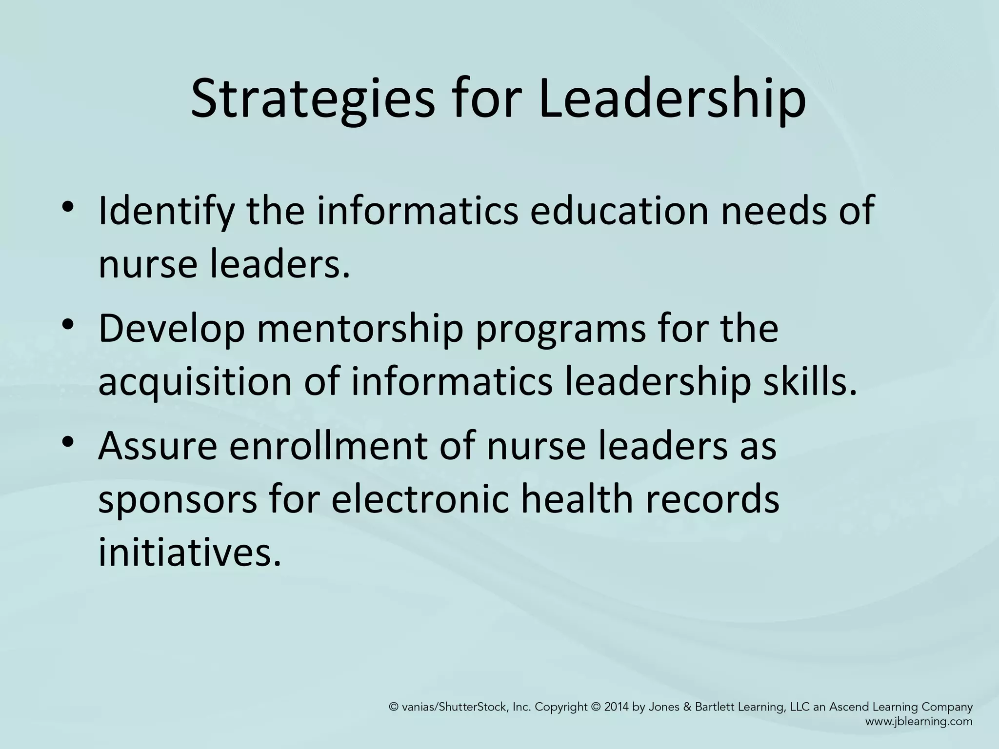Strategies for Leadership
• Identify the informatics education needs of
nurse leaders.
• Develop mentorship programs for the
acquisition of informatics leadership skills.
• Assure enrollment of nurse leaders as
sponsors for electronic health records
initiatives.
 