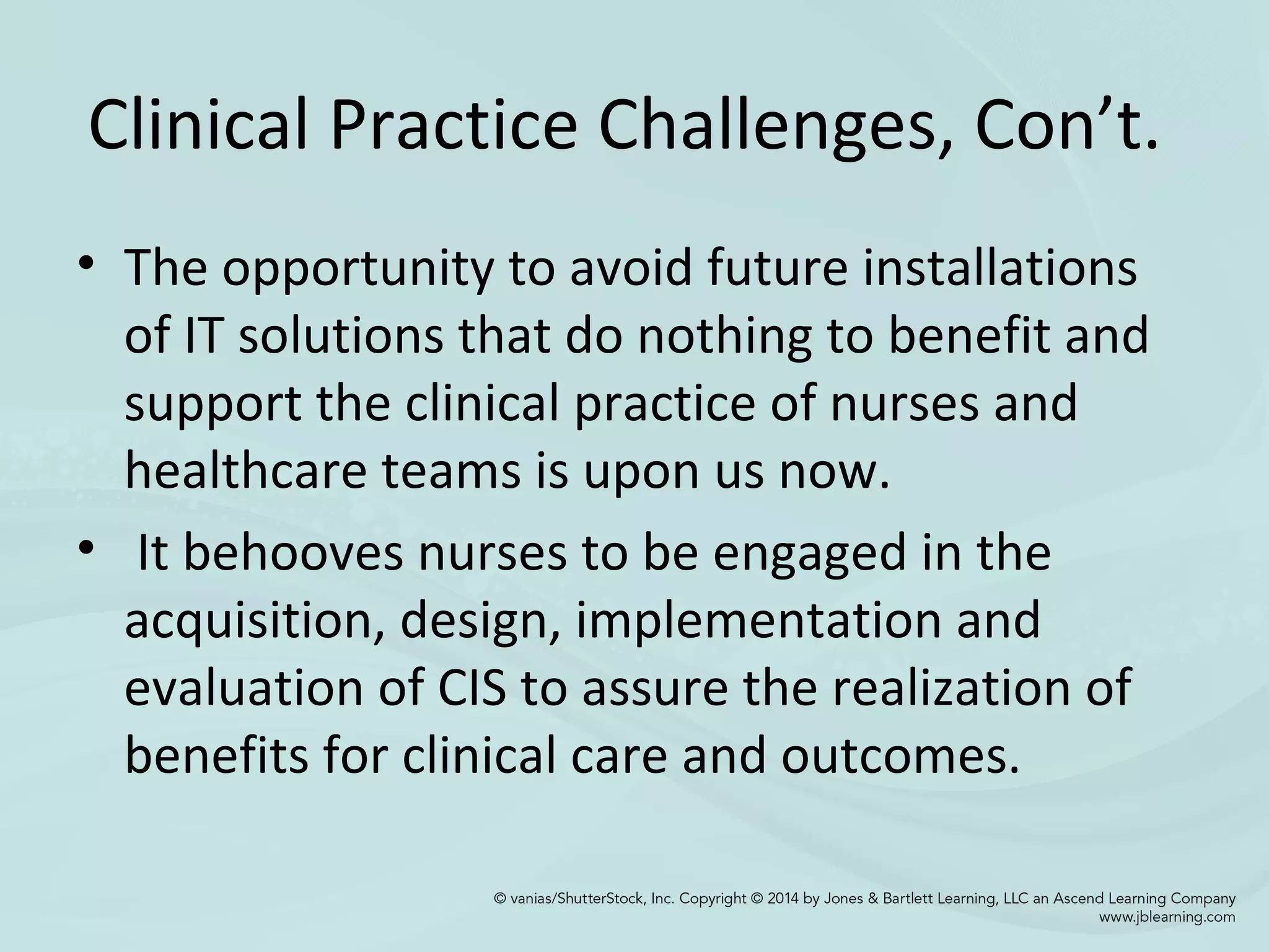 Clinical Practice Challenges, Con’t.
• The opportunity to avoid future installations
of IT solutions that do nothing to benefit and
support the clinical practice of nurses and
healthcare teams is upon us now.
• It behooves nurses to be engaged in the
acquisition, design, implementation and
evaluation of CIS to assure the realization of
benefits for clinical care and outcomes.
 