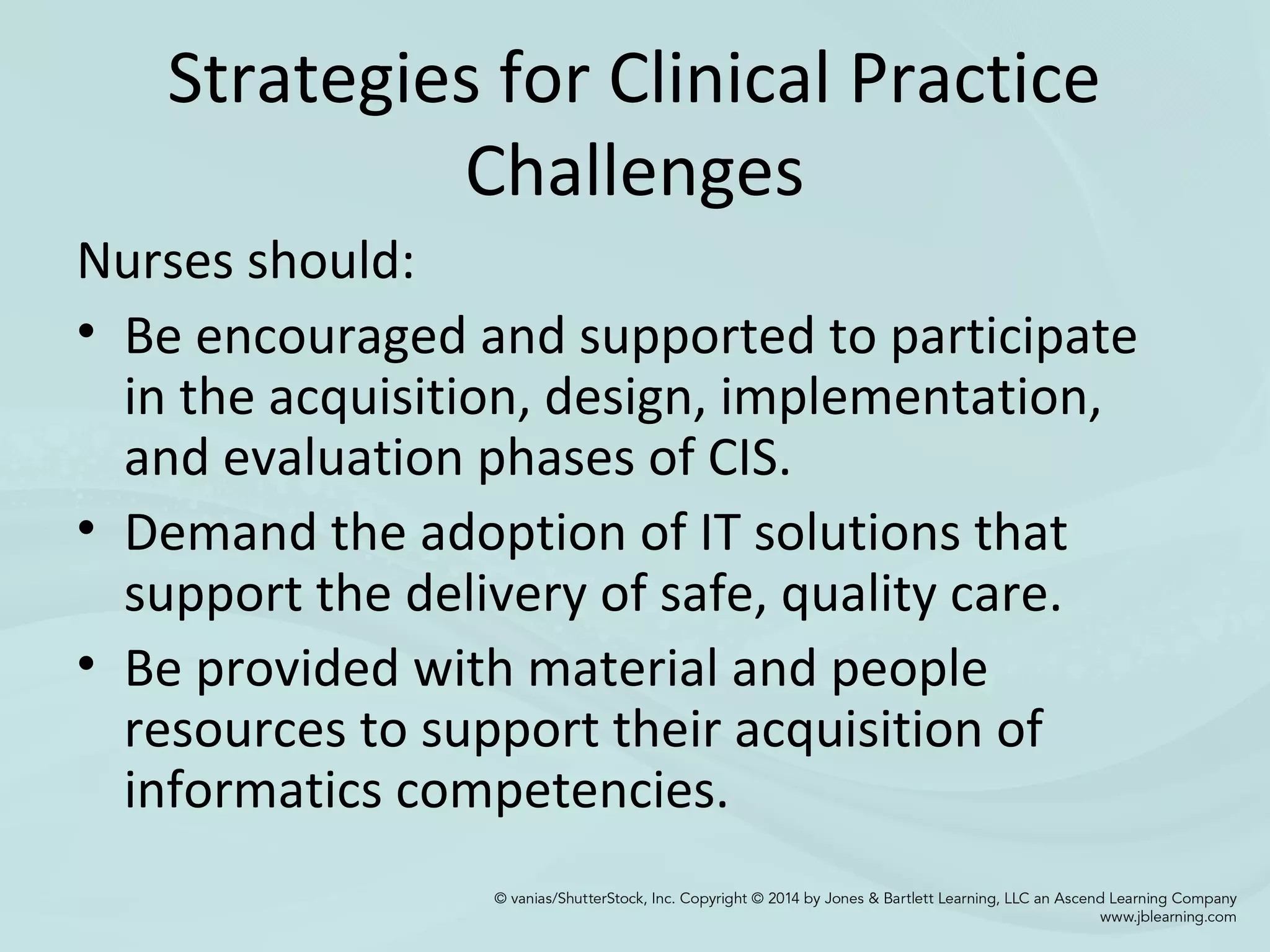 Strategies for Clinical Practice
Challenges
Nurses should:
• Be encouraged and supported to participate
in the acquisition, design, implementation,
and evaluation phases of CIS.
• Demand the adoption of IT solutions that
support the delivery of safe, quality care.
• Be provided with material and people
resources to support their acquisition of
informatics competencies.
 