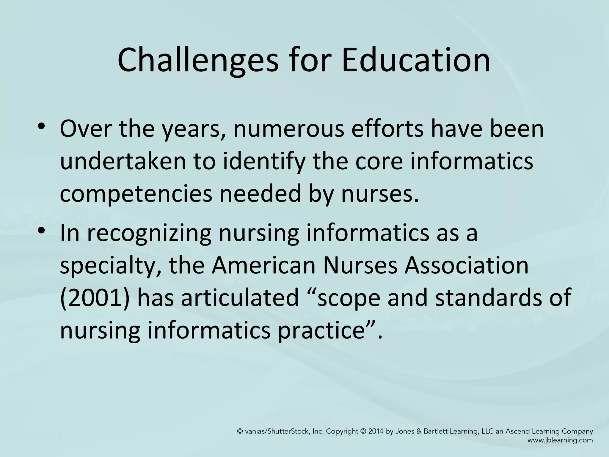 Challenges for Education
• Over the years, numerous efforts have been
undertaken to identify the core informatics
competencies needed by nurses.
• In recognizing nursing informatics as a
specialty, the American Nurses Association
(2001) has articulated “scope and standards of
nursing informatics practice”.
 
