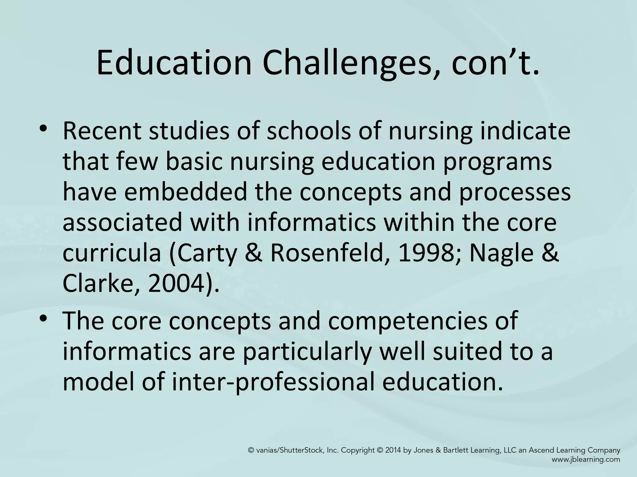 Education Challenges, con’t.
• Recent studies of schools of nursing indicate
that few basic nursing education programs
have embedded the concepts and processes
associated with informatics within the core
curricula (Carty & Rosenfeld, 1998; Nagle &
Clarke, 2004).
• The core concepts and competencies of
informatics are particularly well suited to a
model of inter-professional education.
 