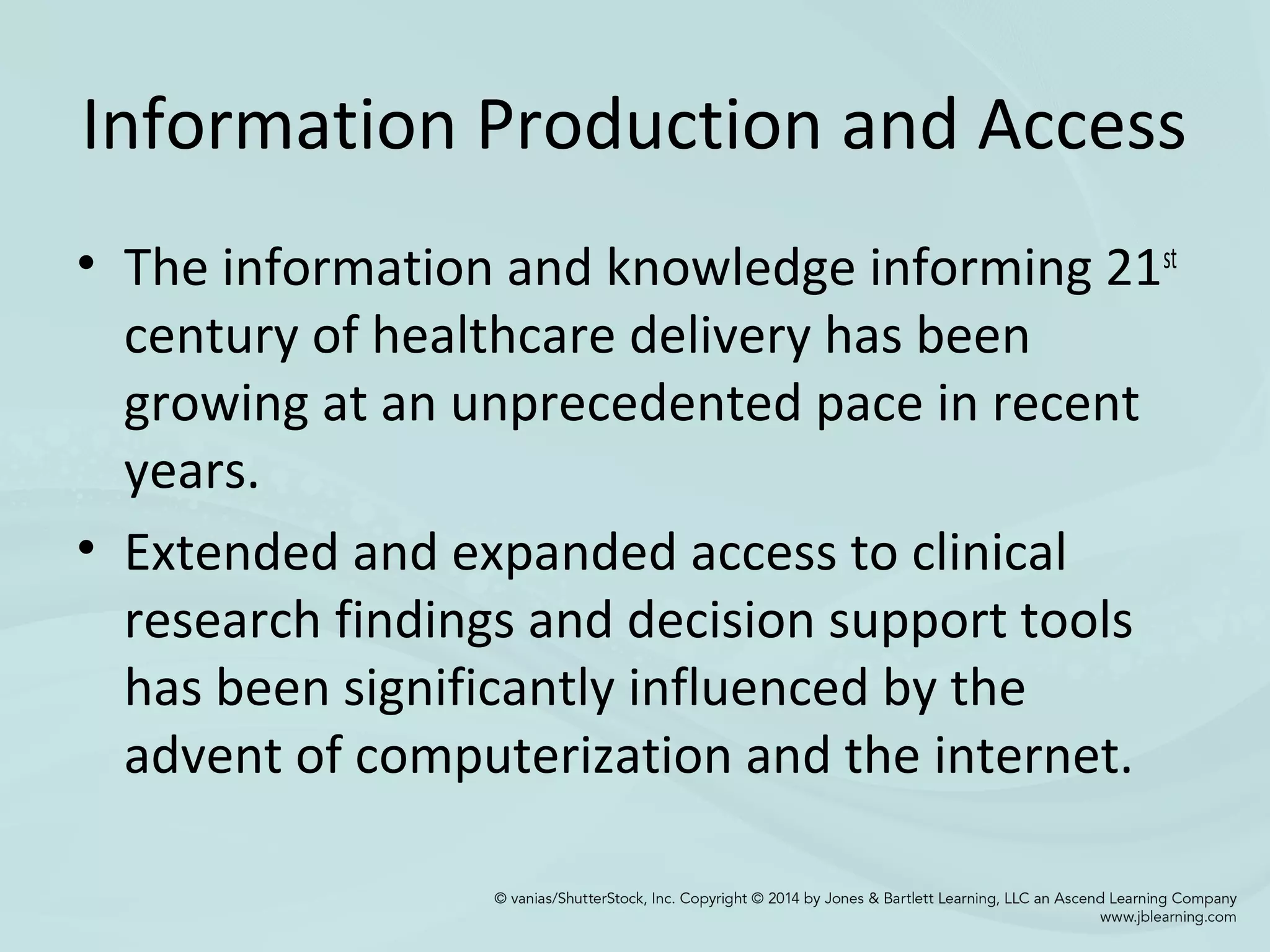 Information Production and Access
• The information and knowledge informing 21st
century of healthcare delivery has been
growing at an unprecedented pace in recent
years.
• Extended and expanded access to clinical
research findings and decision support tools
has been significantly influenced by the
advent of computerization and the internet.
 