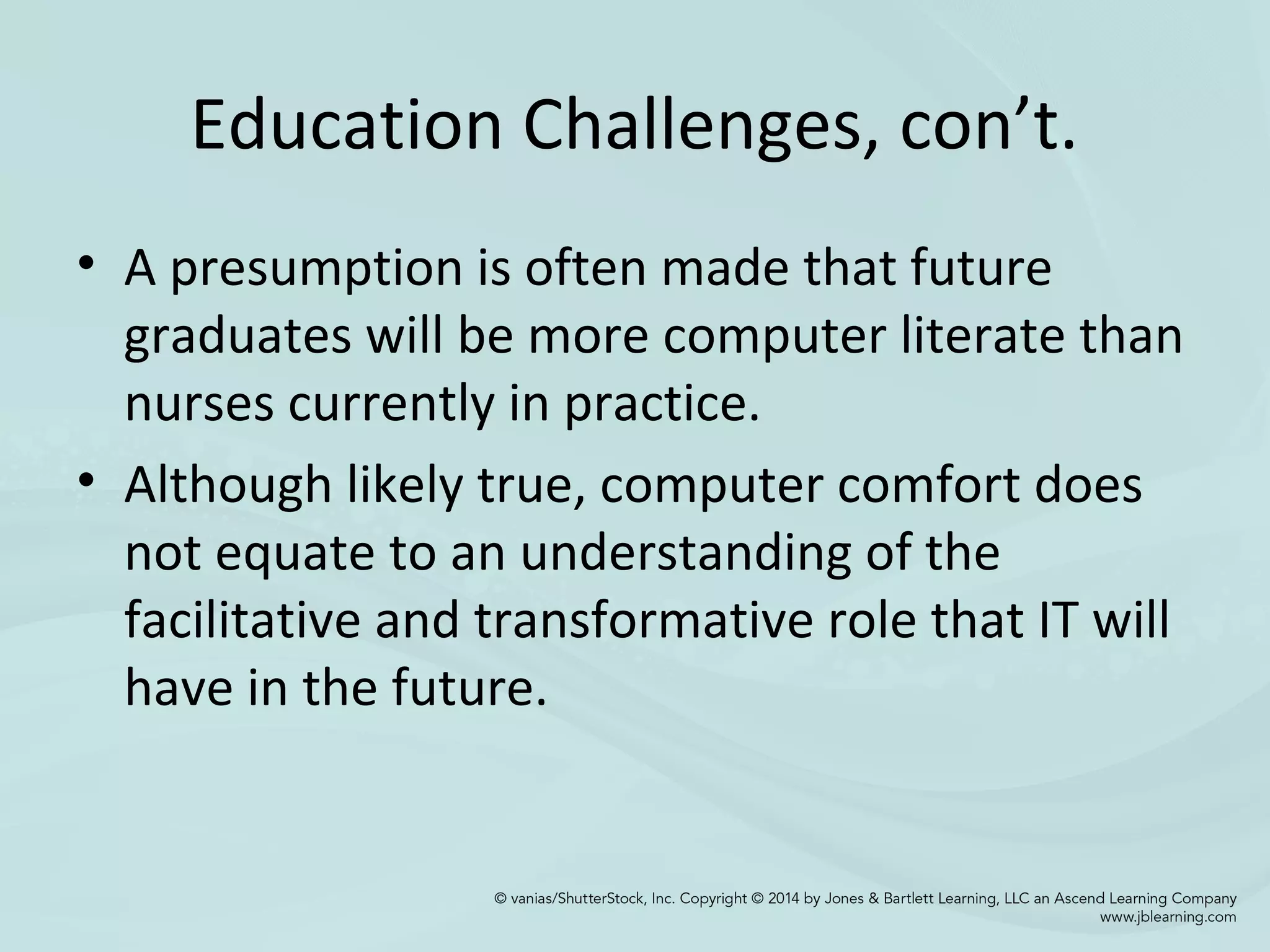 Education Challenges, con’t.
• A presumption is often made that future
graduates will be more computer literate than
nurses currently in practice.
• Although likely true, computer comfort does
not equate to an understanding of the
facilitative and transformative role that IT will
have in the future.
 