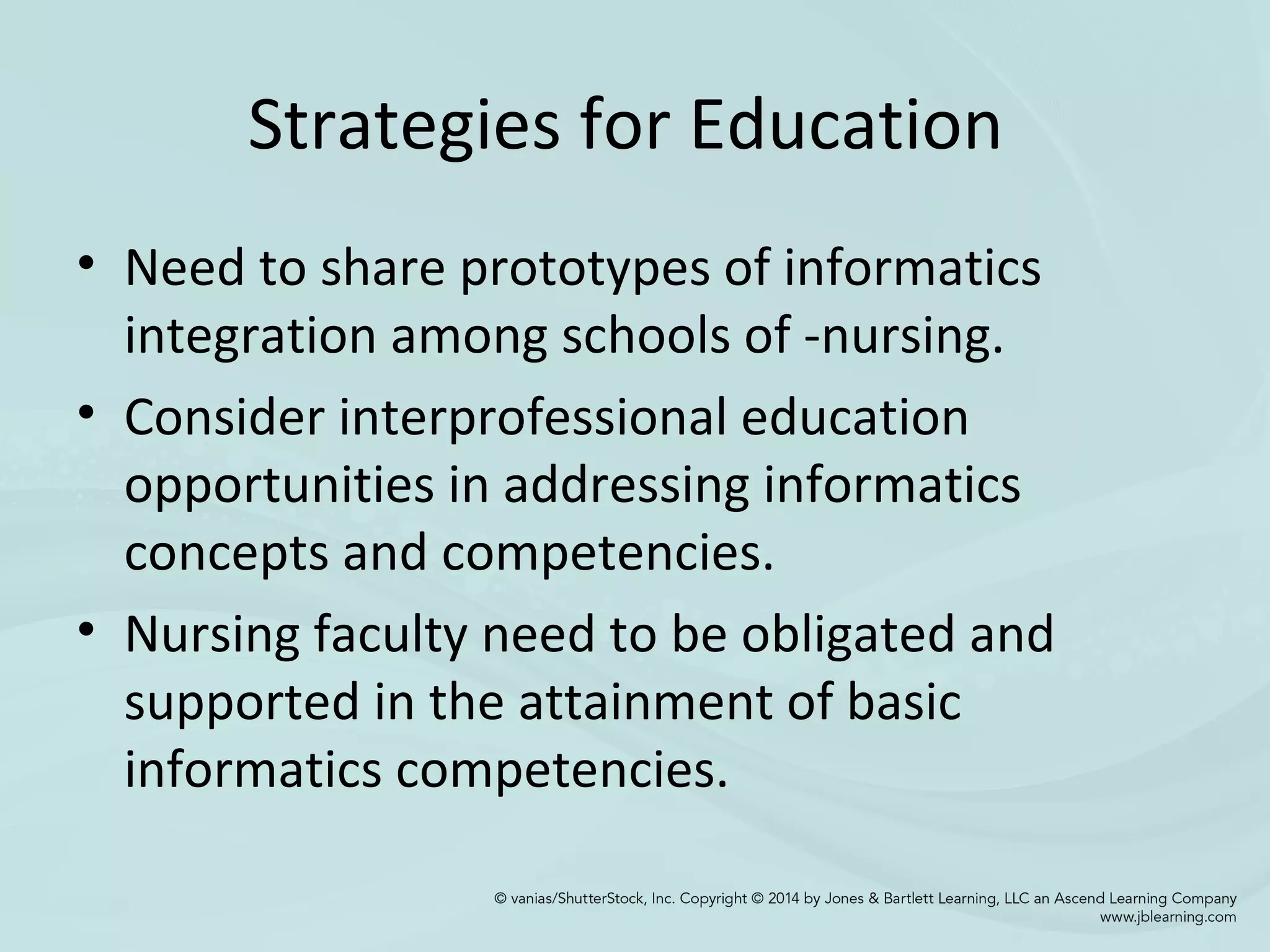 Strategies for Education
• Need to share prototypes of informatics
integration among schools of -nursing.
• Consider interprofessional education
opportunities in addressing informatics
concepts and competencies.
• Nursing faculty need to be obligated and
supported in the attainment of basic
informatics competencies.
 