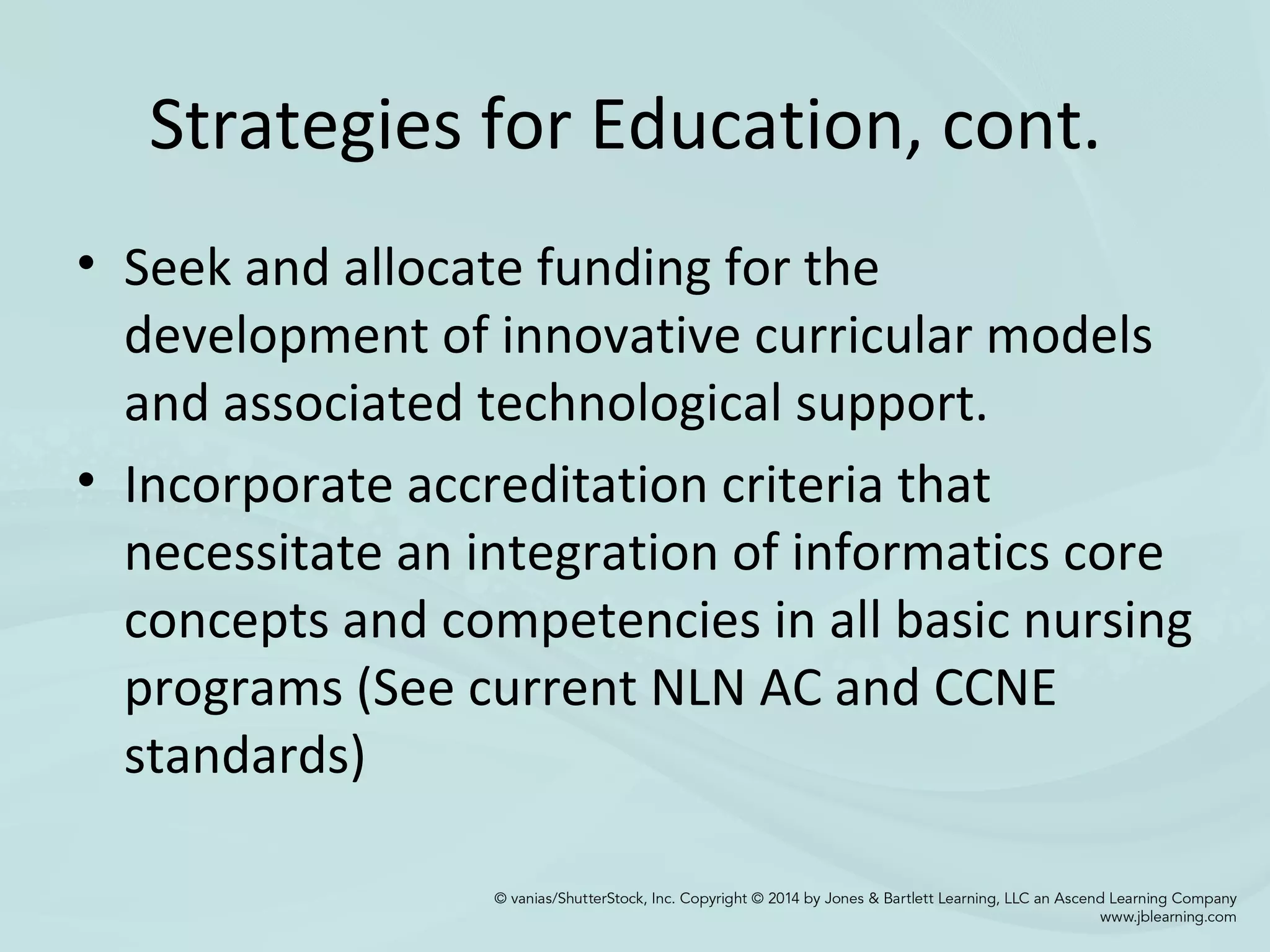Strategies for Education, cont.
• Seek and allocate funding for the
development of innovative curricular models
and associated technological support.
• Incorporate accreditation criteria that
necessitate an integration of informatics core
concepts and competencies in all basic nursing
programs (See current NLN AC and CCNE
standards)
 