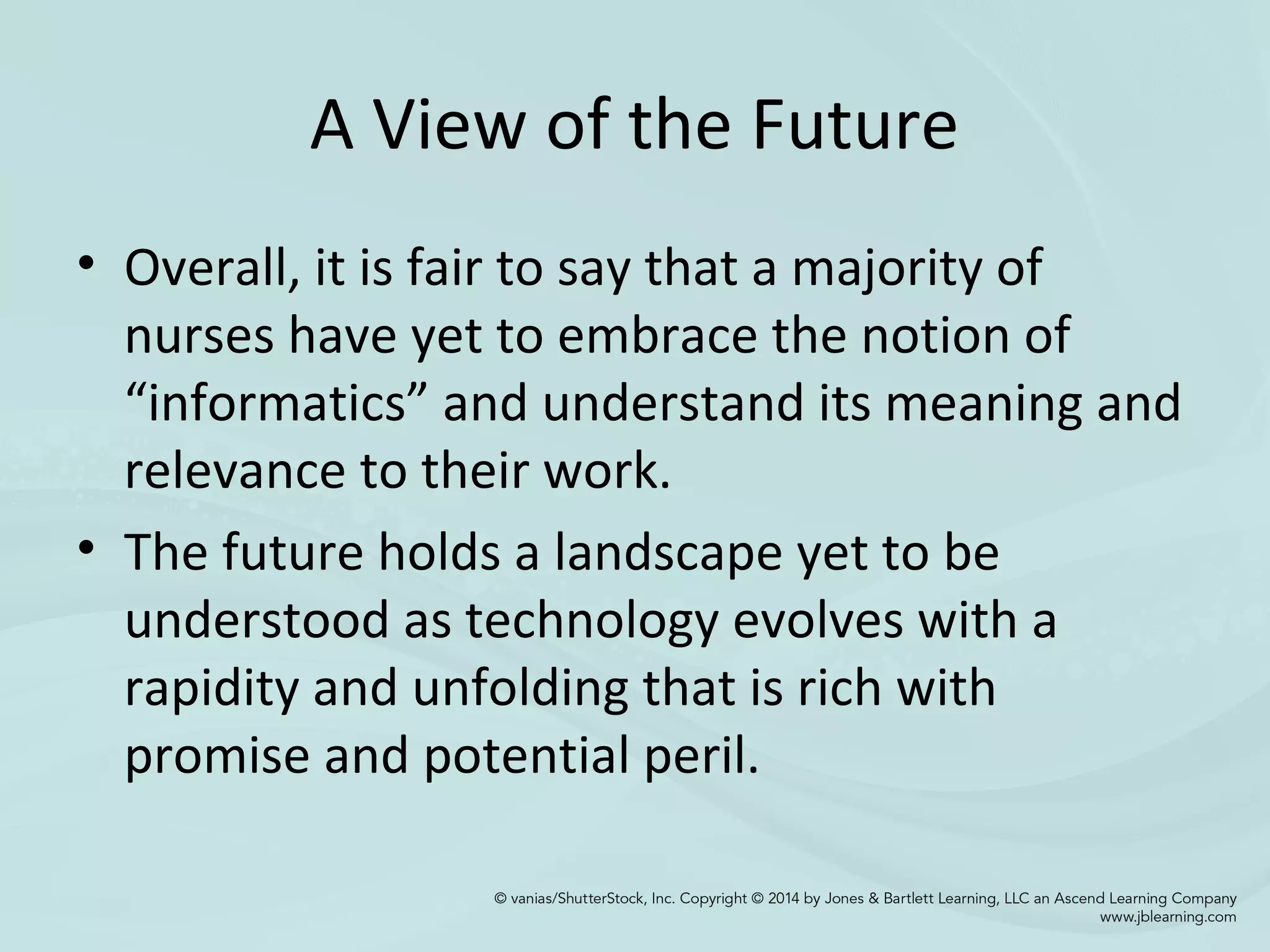 A View of the Future
• Overall, it is fair to say that a majority of
nurses have yet to embrace the notion of
“informatics” and understand its meaning and
relevance to their work.
• The future holds a landscape yet to be
understood as technology evolves with a
rapidity and unfolding that is rich with
promise and potential peril.
 