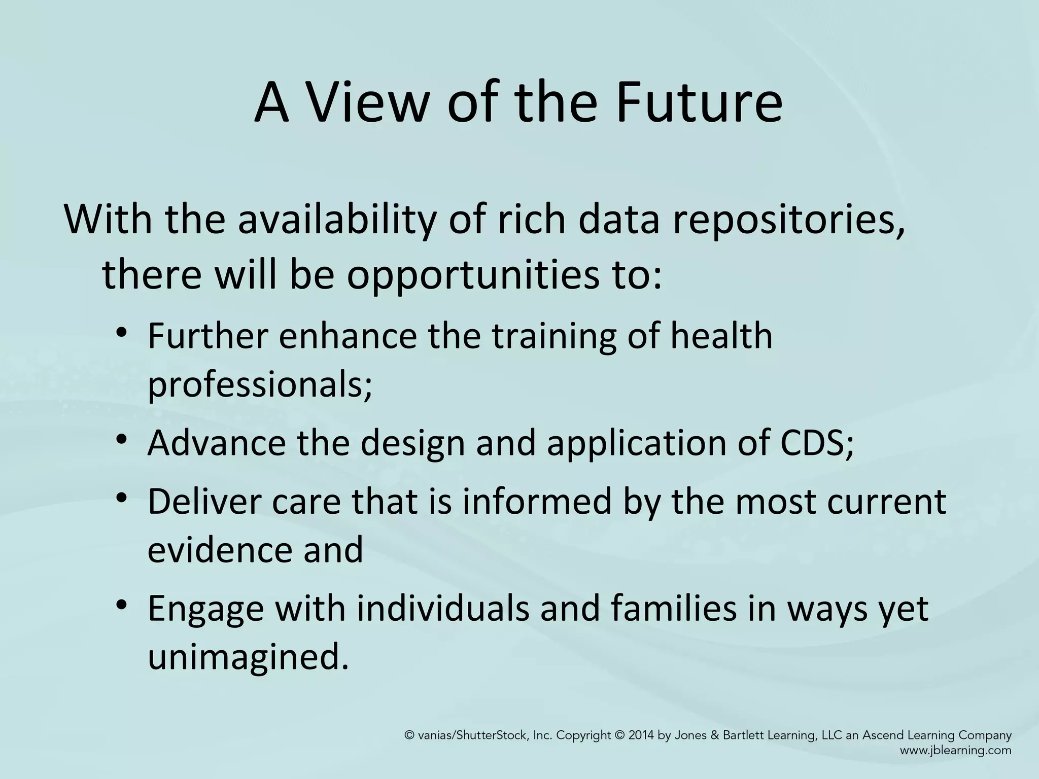 A View of the Future
With the availability of rich data repositories,
there will be opportunities to:
• Further enhance the training of health
professionals;
• Advance the design and application of CDS;
• Deliver care that is informed by the most current
evidence and
• Engage with individuals and families in ways yet
unimagined.
 