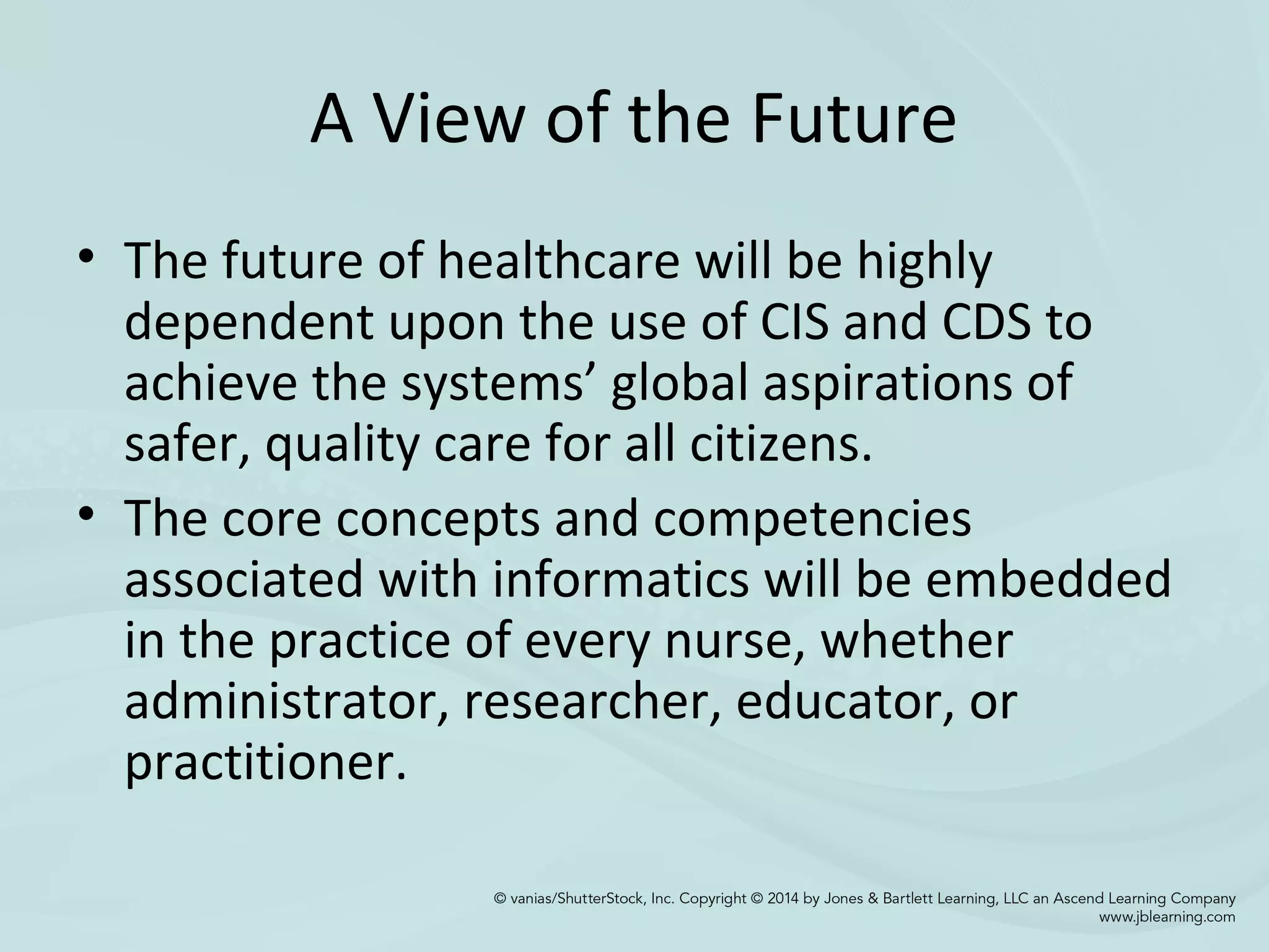 A View of the Future
• The future of healthcare will be highly
dependent upon the use of CIS and CDS to
achieve the systems’ global aspirations of
safer, quality care for all citizens.
• The core concepts and competencies
associated with informatics will be embedded
in the practice of every nurse, whether
administrator, researcher, educator, or
practitioner.
 