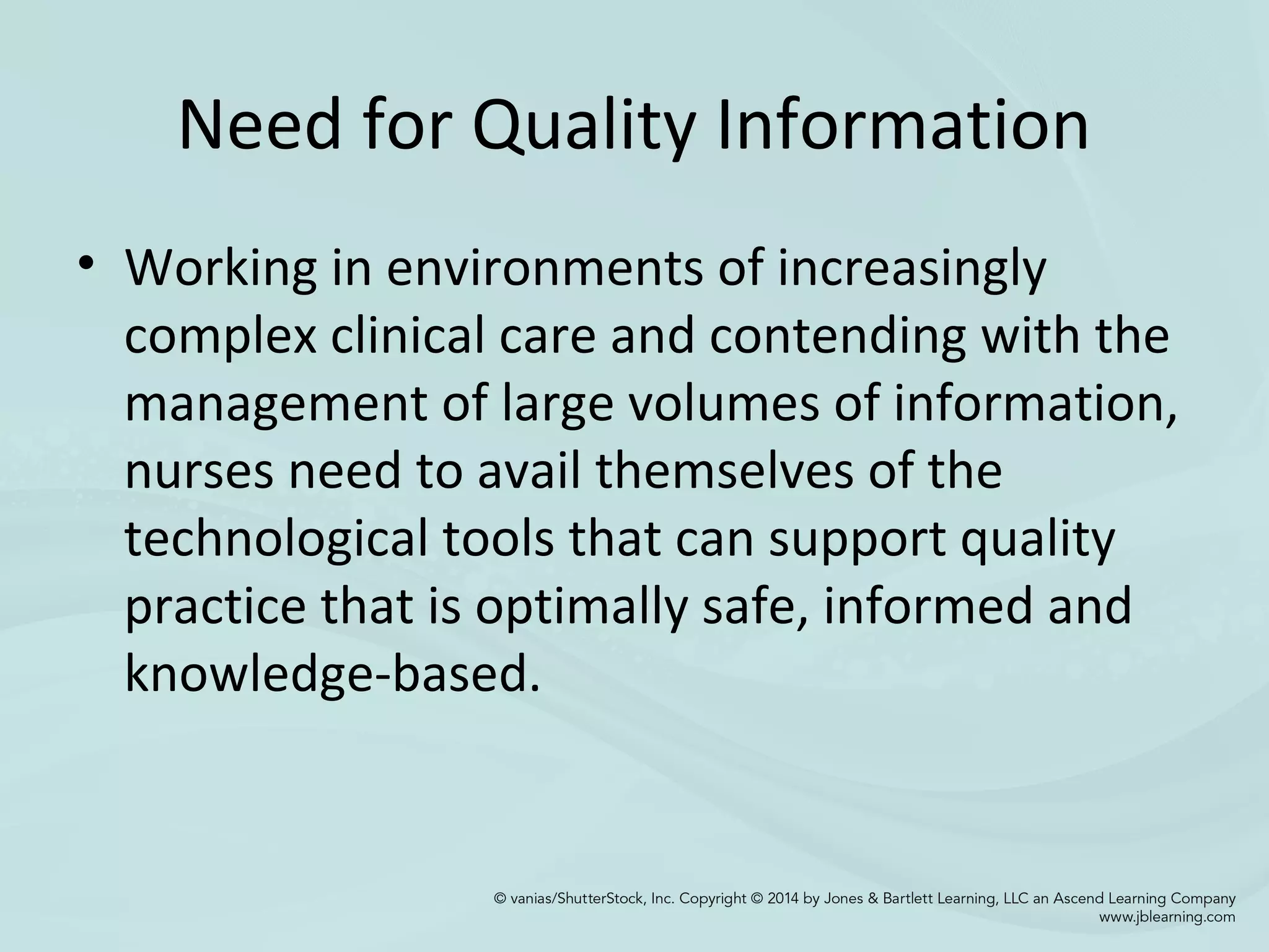 Need for Quality Information
• Working in environments of increasingly
complex clinical care and contending with the
management of large volumes of information,
nurses need to avail themselves of the
technological tools that can support quality
practice that is optimally safe, informed and
knowledge-based.
 