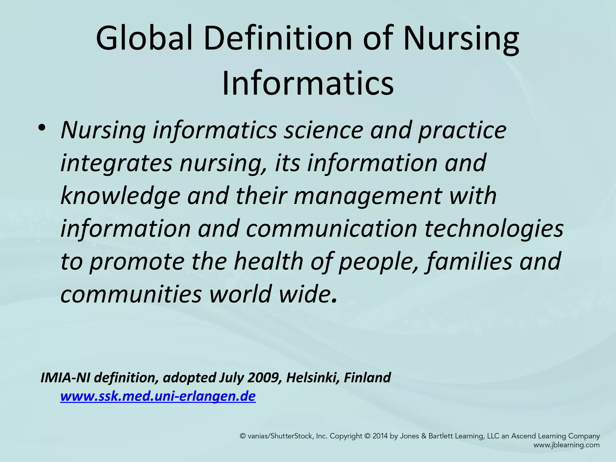 Global Definition of Nursing
Informatics
• Nursing informatics science and practice
integrates nursing, its information and
knowledge and their management with
information and communication technologies
to promote the health of people, families and
communities world wide.
IMIA-NI definition, adopted July 2009, Helsinki, Finland
www.ssk.med.uni-erlangen.de
 