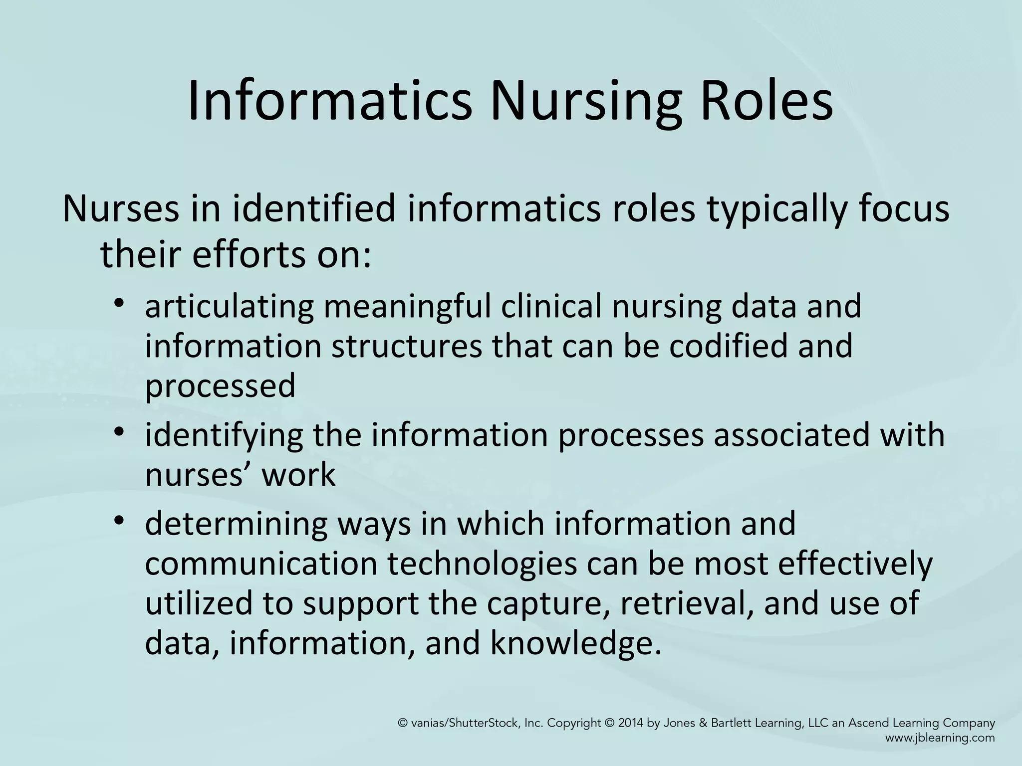 Informatics Nursing Roles
Nurses in identified informatics roles typically focus
their efforts on:
• articulating meaningful clinical nursing data and
information structures that can be codified and
processed
• identifying the information processes associated with
nurses’ work
• determining ways in which information and
communication technologies can be most effectively
utilized to support the capture, retrieval, and use of
data, information, and knowledge.
 
