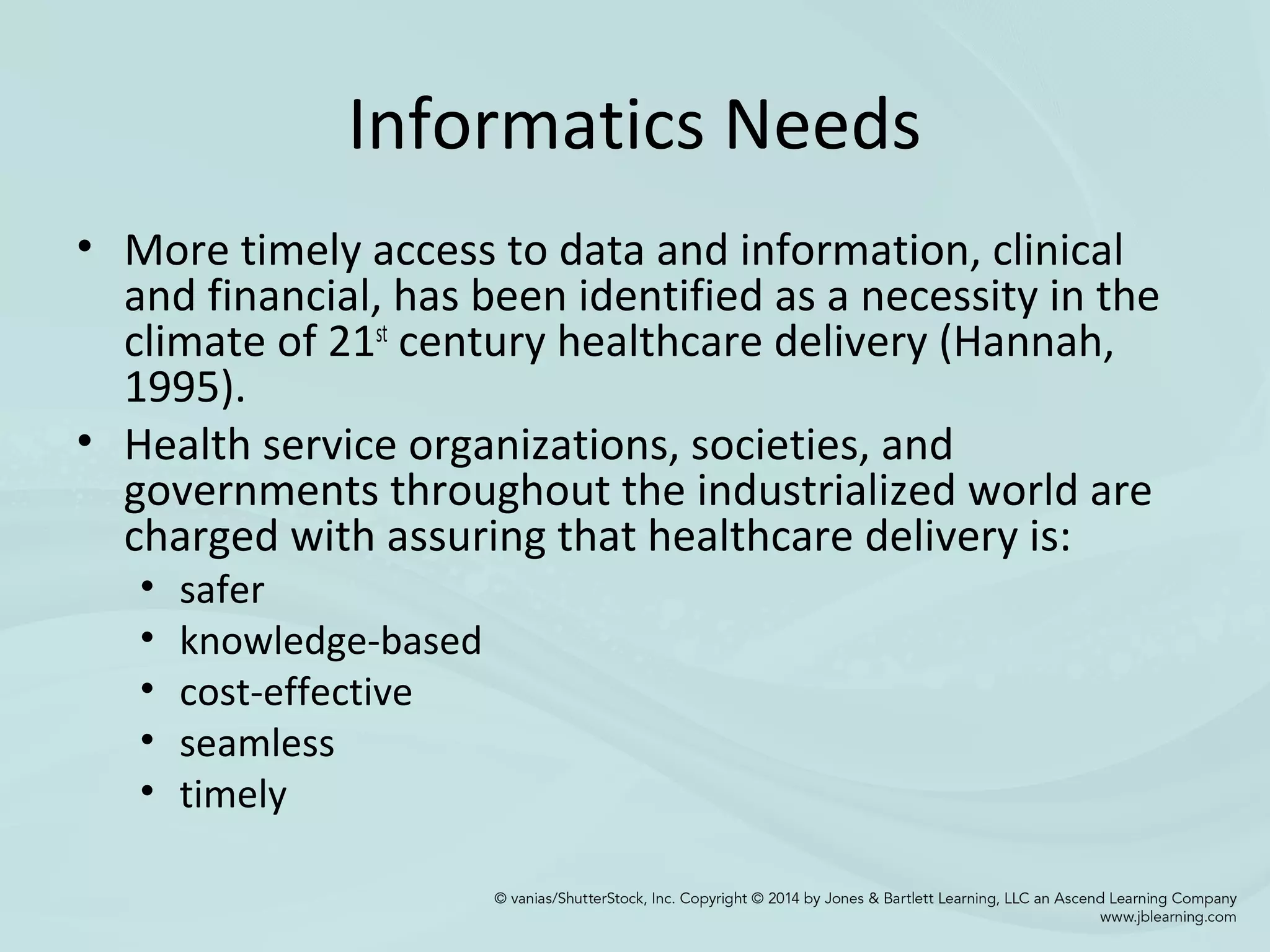 Informatics Needs
• More timely access to data and information, clinical
and financial, has been identified as a necessity in the
climate of 21st
century healthcare delivery (Hannah,
1995).
• Health service organizations, societies, and
governments throughout the industrialized world are
charged with assuring that healthcare delivery is:
• safer
• knowledge-based
• cost-effective
• seamless
• timely
 