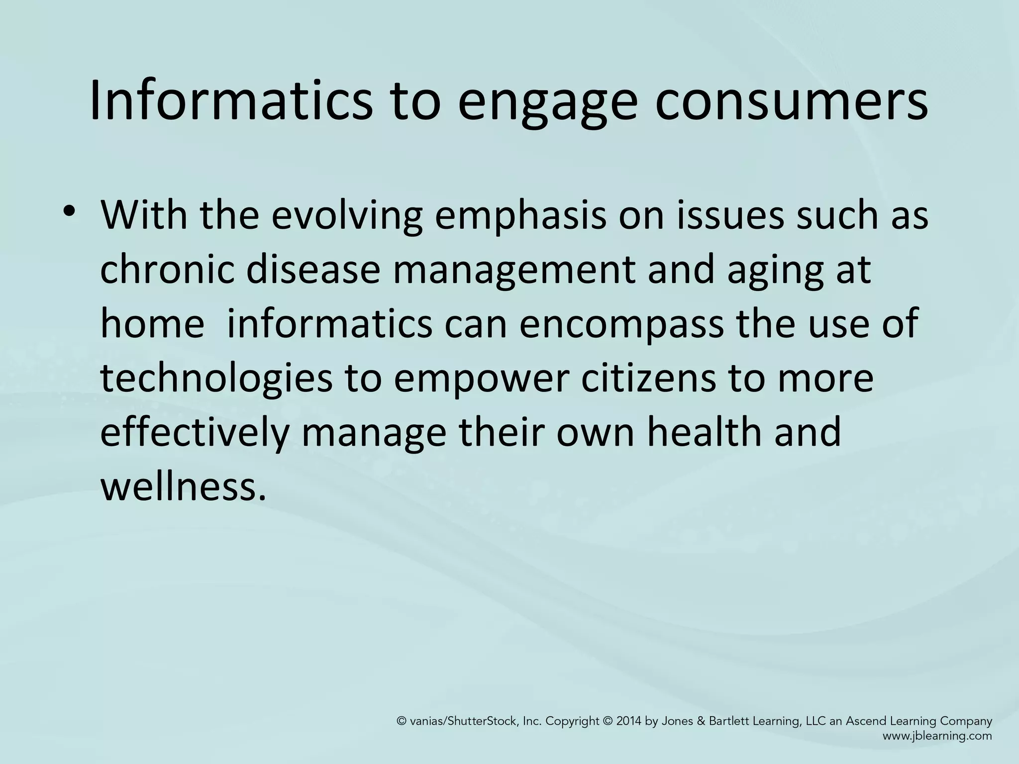 Informatics to engage consumers
• With the evolving emphasis on issues such as
chronic disease management and aging at
home informatics can encompass the use of
technologies to empower citizens to more
effectively manage their own health and
wellness.
 