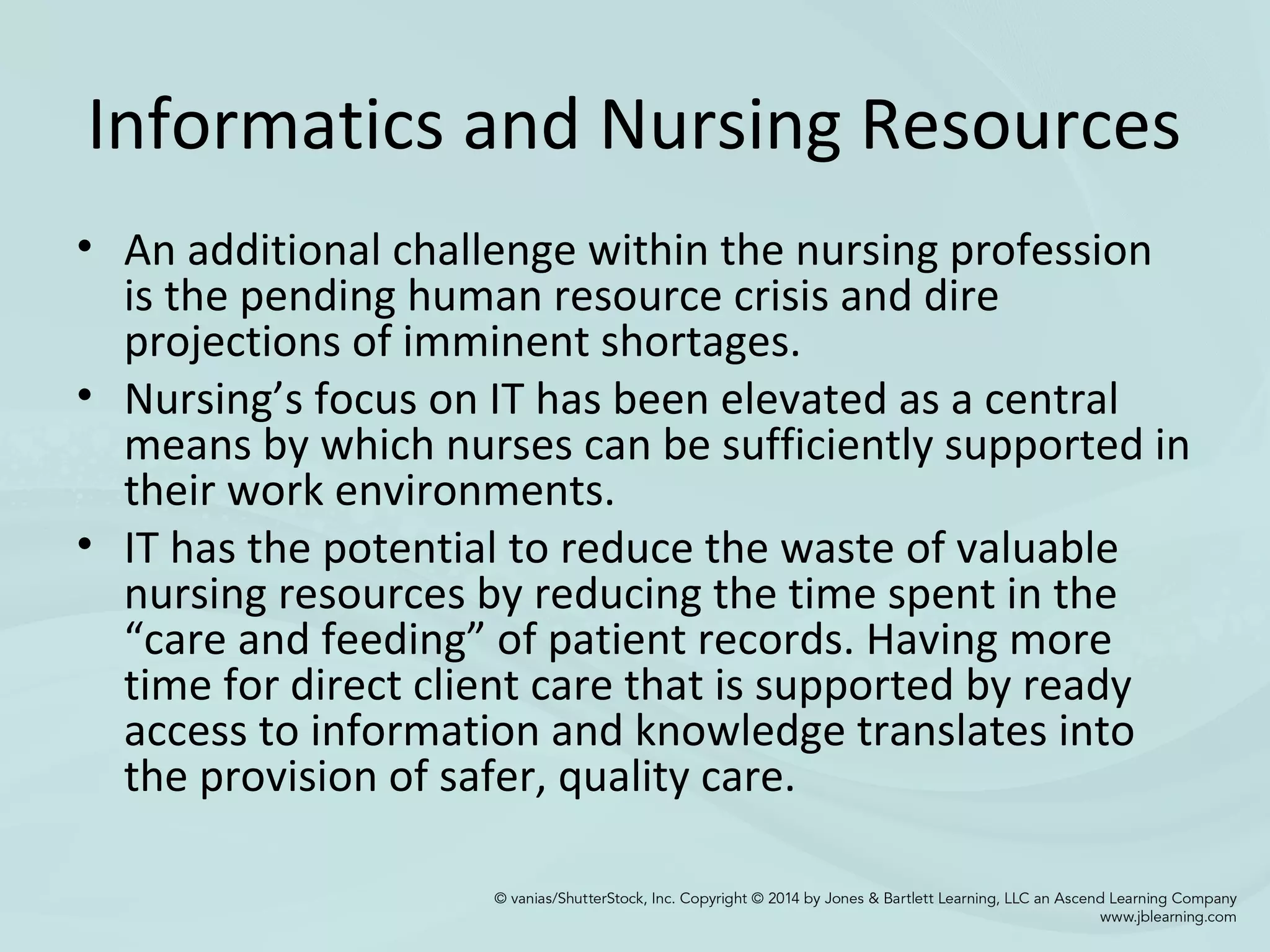 Informatics and Nursing Resources
• An additional challenge within the nursing profession
is the pending human resource crisis and dire
projections of imminent shortages.
• Nursing’s focus on IT has been elevated as a central
means by which nurses can be sufficiently supported in
their work environments.
• IT has the potential to reduce the waste of valuable
nursing resources by reducing the time spent in the
“care and feeding” of patient records. Having more
time for direct client care that is supported by ready
access to information and knowledge translates into
the provision of safer, quality care.
 