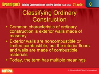 Classifying Ordinary Construction Common characteristic of ordinary construction is exterior walls made of masonry Exterior walls are noncombustible or limited combustible, but the interior floors and walls are made of combustible materials Today, the term has multiple meanings 8 