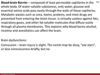 © 2019 McGraw-Hill Education
104
Blood-brain Barrier – composed of least permeable capillaries in the
whole body. Of water-soluble substances, only water, glucose and
essential amino acids pass easily through the walls of these capillaries.
Metabolic wastes such as urea, toxins, proteins, and most drugs are
prevented from entering the brain tissue. Is virtually useless against fats,
respiratory gases, and other fat-soluble molecules that diffuse easily
through all plasma membranes. This explains why blood borne alcohol,
nicotine and anesthetics can affect the brain.
Brain dysfunctions:
Concussion – brain injury is slight. The victim may be dizzy, “see stars”,
or lose consciousness briefly, but no
 