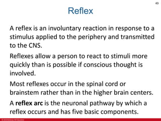 © 2019 McGraw-Hill Education
49
Reflex
A reflex is an involuntary reaction in response to a
stimulus applied to the periphery and transmitted
to the CNS.
Reflexes allow a person to react to stimuli more
quickly than is possible if conscious thought is
involved.
Most reflexes occur in the spinal cord or
brainstem rather than in the higher brain centers.
A reflex arc is the neuronal pathway by which a
reflex occurs and has five basic components.
 