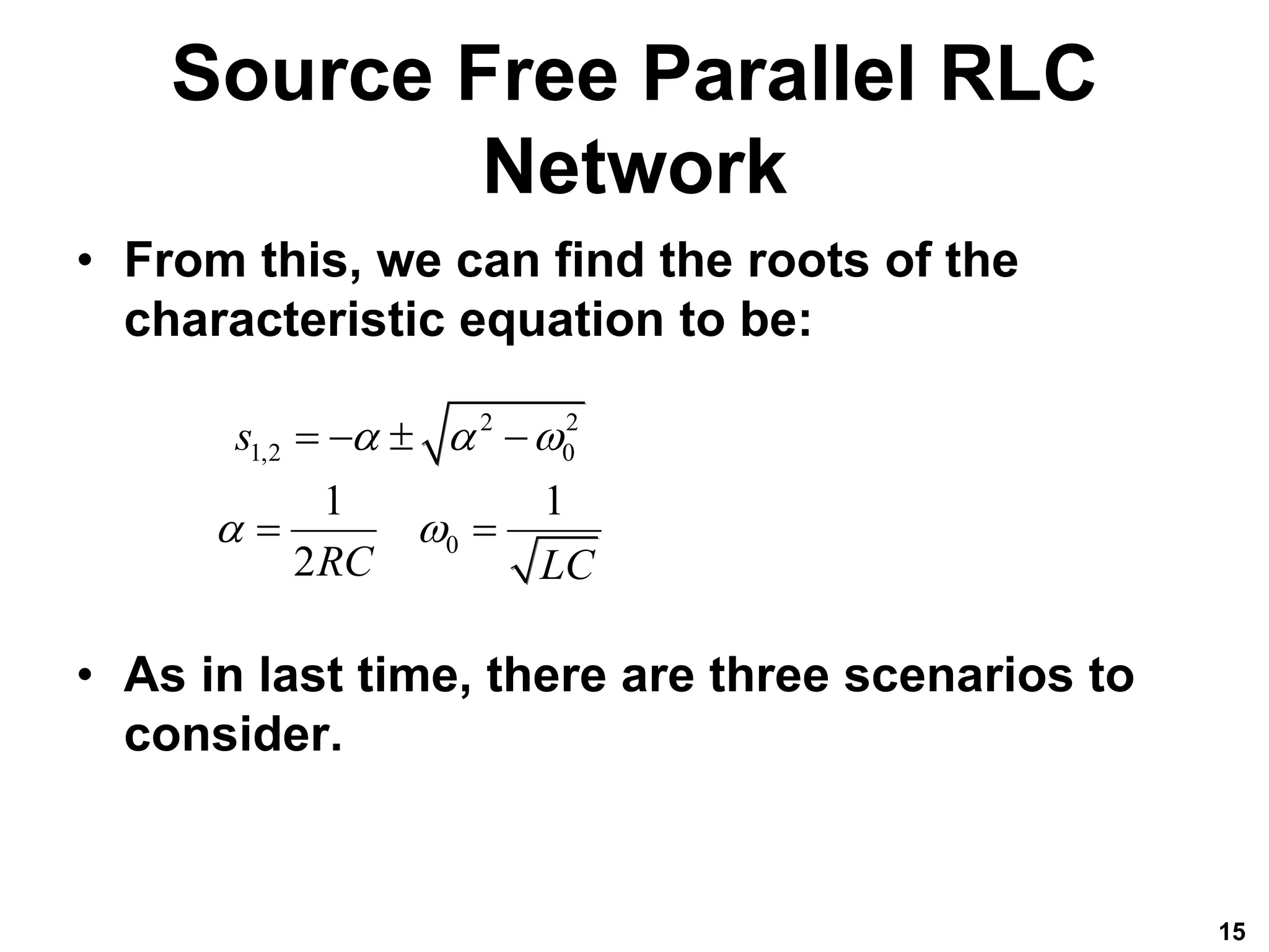 Source Free Parallel RLC
Network
• From this, we can find the roots of the
characteristic equation to be:
• As in last time, there are three scenarios to
consider.
15
2 2
1,2 0
0
1 1
2
s
RC LC
  
 
   
 
 