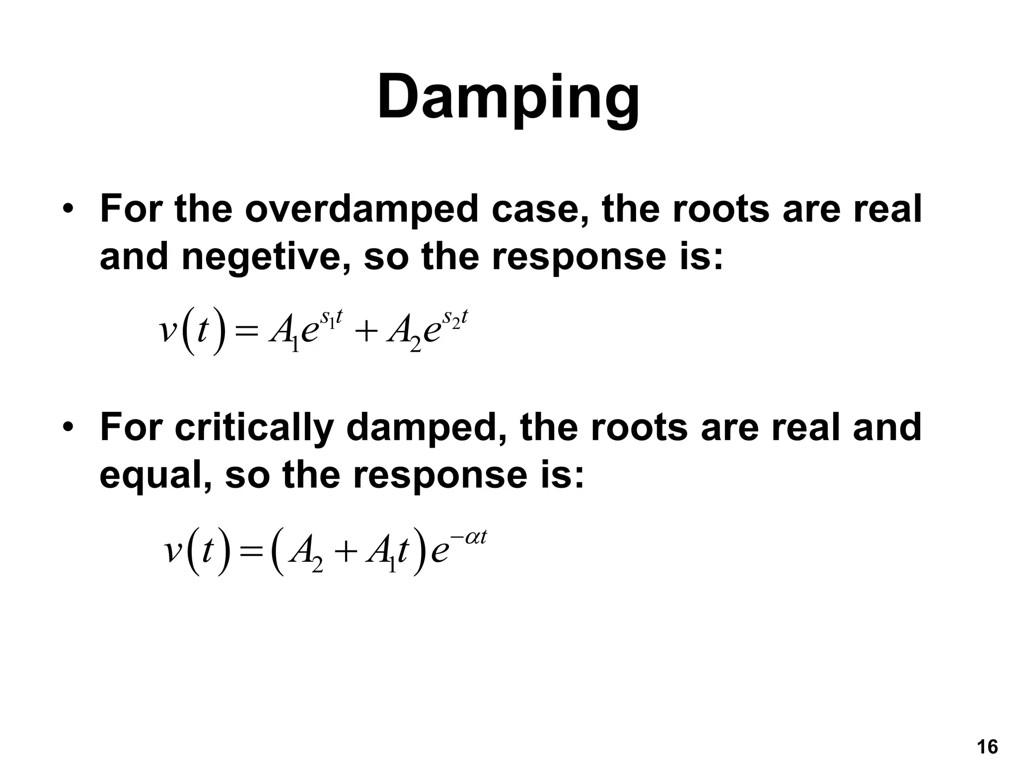 Damping
• For the overdamped case, the roots are real
and negetive, so the response is:
• For critically damped, the roots are real and
equal, so the response is:
16
  1 2
1 2
s t s t
v t Ae A e
 
   
2 1
t
v t A At e 

 
 