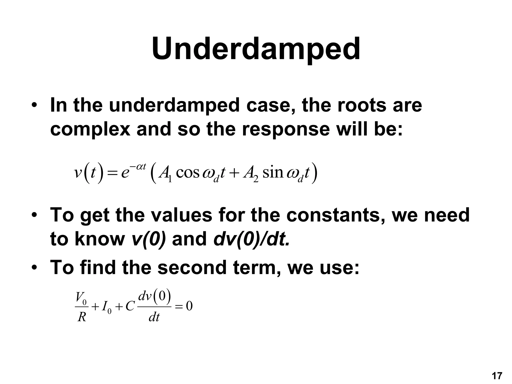 Underdamped
• In the underdamped case, the roots are
complex and so the response will be:
• To get the values for the constants, we need
to know v(0) and dv(0)/dt.
• To find the second term, we use:
17
   
1 2
cos sin
t
d d
v t e A t A t

 

 
 
0
0
0
0
dv
V
I C
R dt
  
 