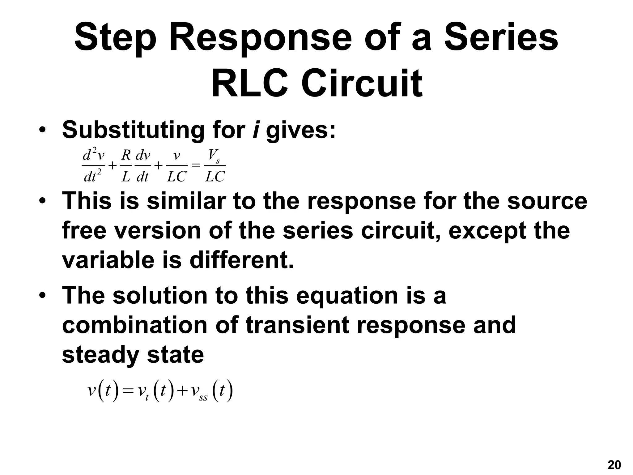 Step Response of a Series
RLC Circuit
• Substituting for i gives:
• This is similar to the response for the source
free version of the series circuit, except the
variable is different.
• The solution to this equation is a
combination of transient response and
steady state
20
2
2
s
V
d v R dv v
dt L dt LC LC
  
     
t ss
v t v t v t
 
 