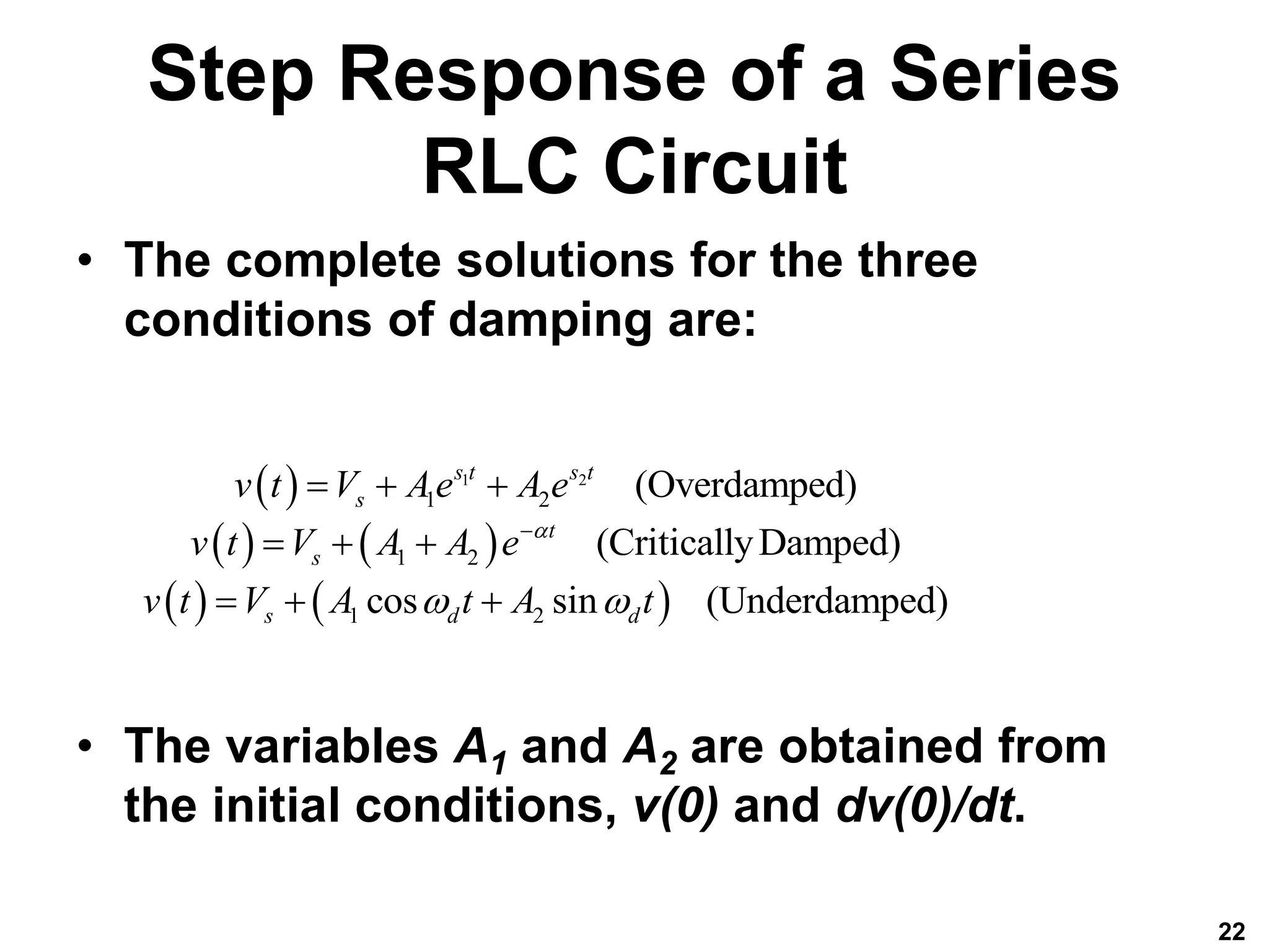 Step Response of a Series
RLC Circuit
• The complete solutions for the three
conditions of damping are:
• The variables A1 and A2 are obtained from
the initial conditions, v(0) and dv(0)/dt.
22
 
   
   
1 2
1 2
1 2
1 2
(Overdamped)
(CriticallyDamped)
cos sin (Underdamped)
s t s t
s
t
s
s d d
v t V Ae A e
v t V A A e
v t V A t A t

 

  
  
  
 