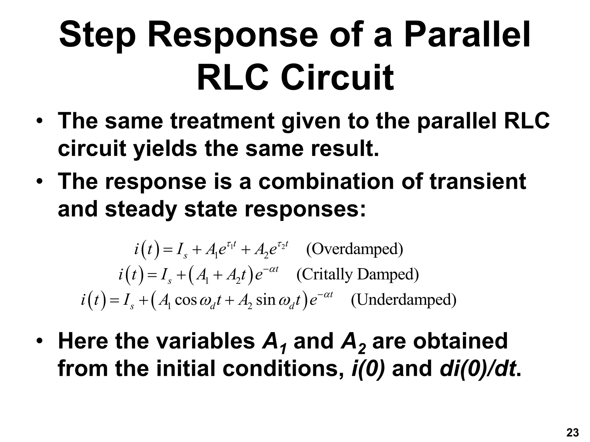 Step Response of a Parallel
RLC Circuit
• The same treatment given to the parallel RLC
circuit yields the same result.
• The response is a combination of transient
and steady state responses:
• Here the variables A1 and A2 are obtained
from the initial conditions, i(0) and di(0)/dt.
23
 
   
   
1 2
1 2
1 2
1 2
(Overdamped)
(Critally Damped)
cos sin (Underdamped)
t t
s
t
s
t
s d d
i t I Ae A e
i t I A A t e
i t I A t A t e
 


 


  
  
  
 