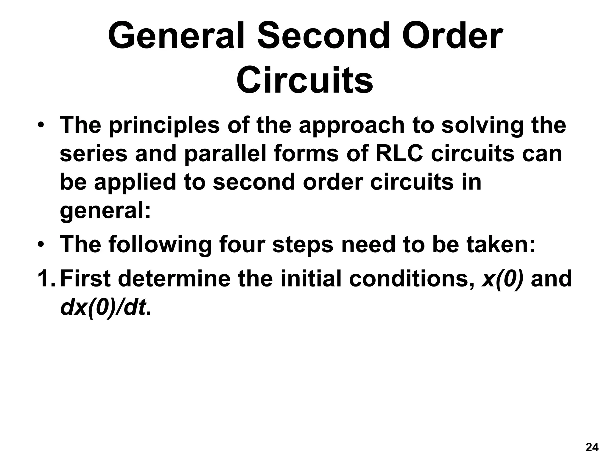 General Second Order
Circuits
• The principles of the approach to solving the
series and parallel forms of RLC circuits can
be applied to second order circuits in
general:
• The following four steps need to be taken:
1.First determine the initial conditions, x(0) and
dx(0)/dt.
24
 