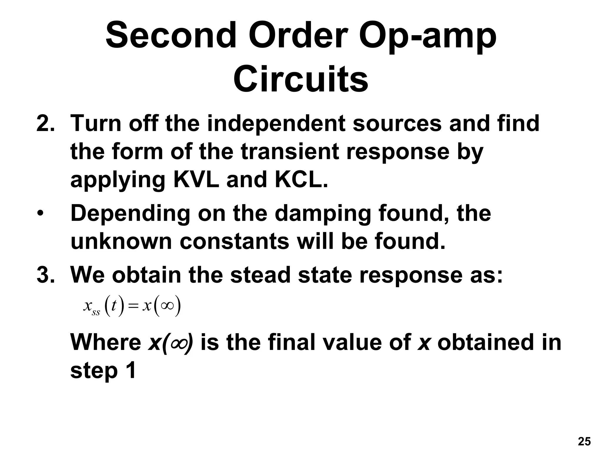 Second Order Op-amp
Circuits
2. Turn off the independent sources and find
the form of the transient response by
applying KVL and KCL.
• Depending on the damping found, the
unknown constants will be found.
3. We obtain the stead state response as:
Where x() is the final value of x obtained in
step 1
25
   
ss
x t x
 
 