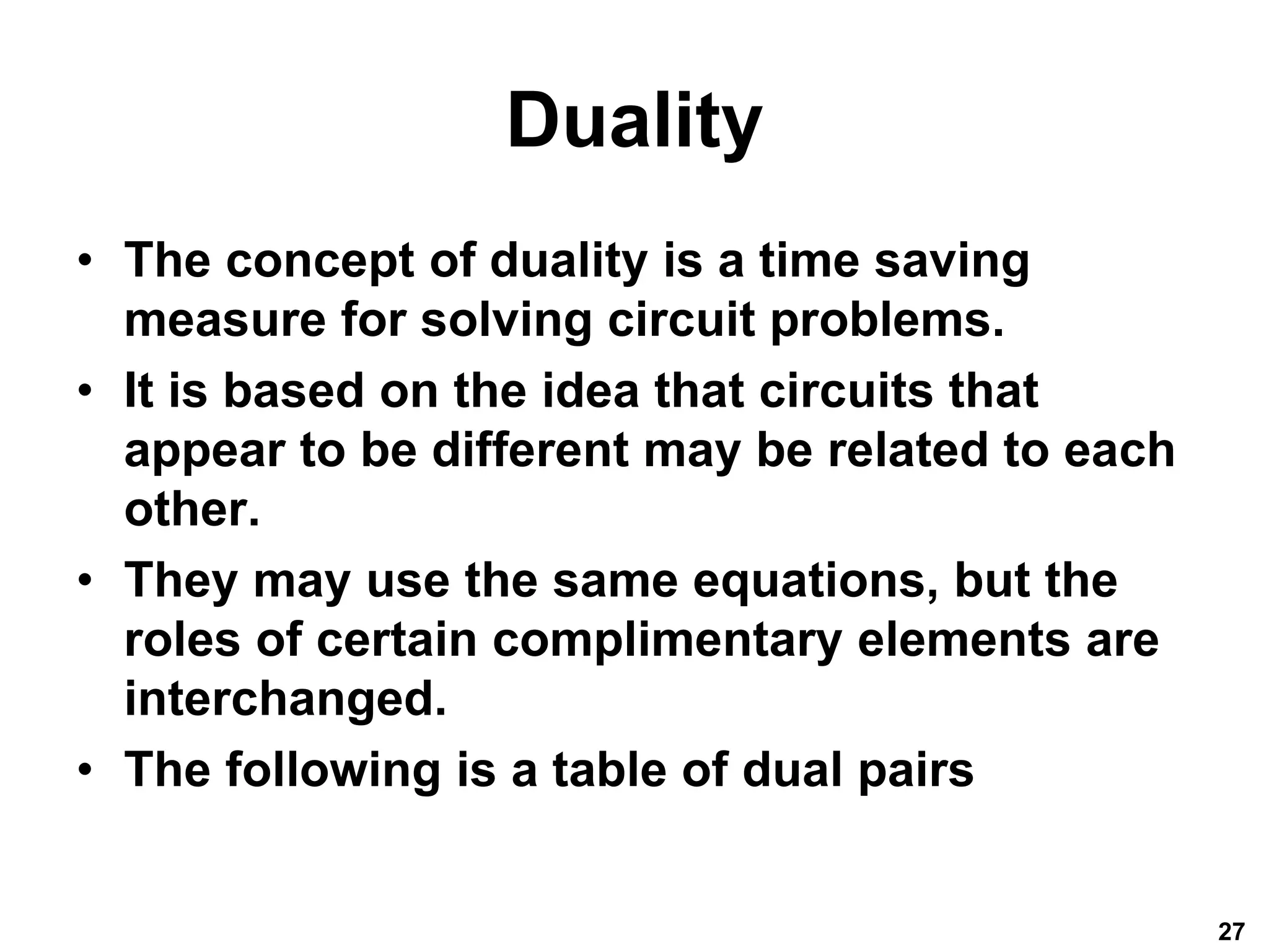 Duality
• The concept of duality is a time saving
measure for solving circuit problems.
• It is based on the idea that circuits that
appear to be different may be related to each
other.
• They may use the same equations, but the
roles of certain complimentary elements are
interchanged.
• The following is a table of dual pairs
27
 