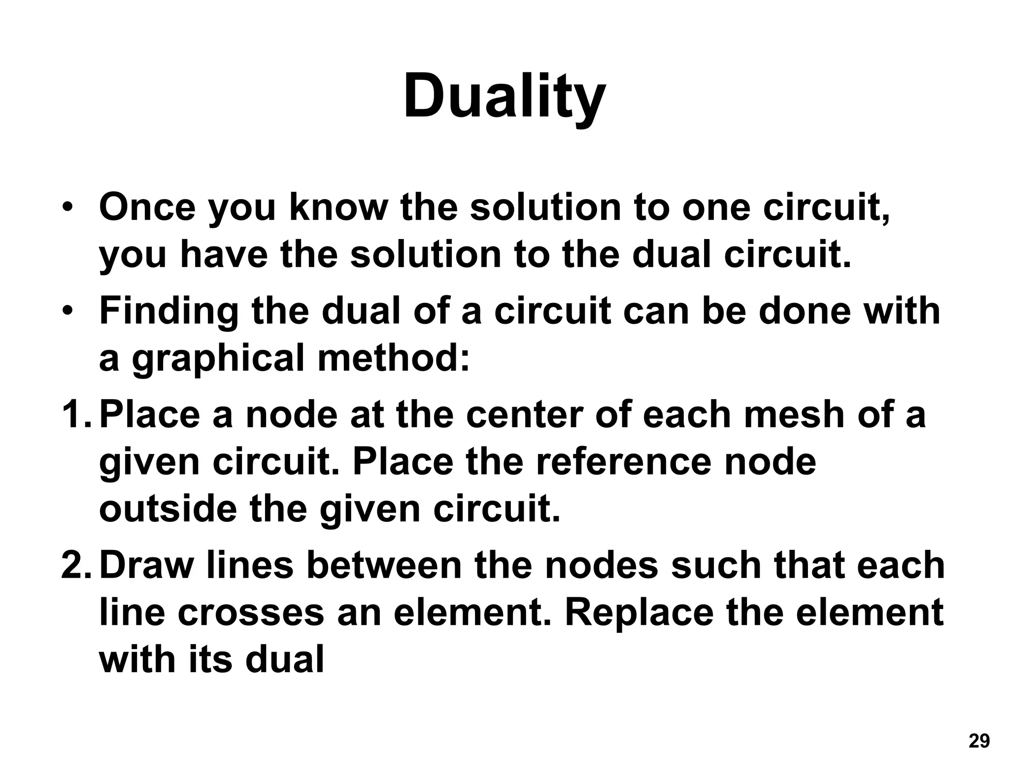 Duality
• Once you know the solution to one circuit,
you have the solution to the dual circuit.
• Finding the dual of a circuit can be done with
a graphical method:
1.Place a node at the center of each mesh of a
given circuit. Place the reference node
outside the given circuit.
2.Draw lines between the nodes such that each
line crosses an element. Replace the element
with its dual
29
 