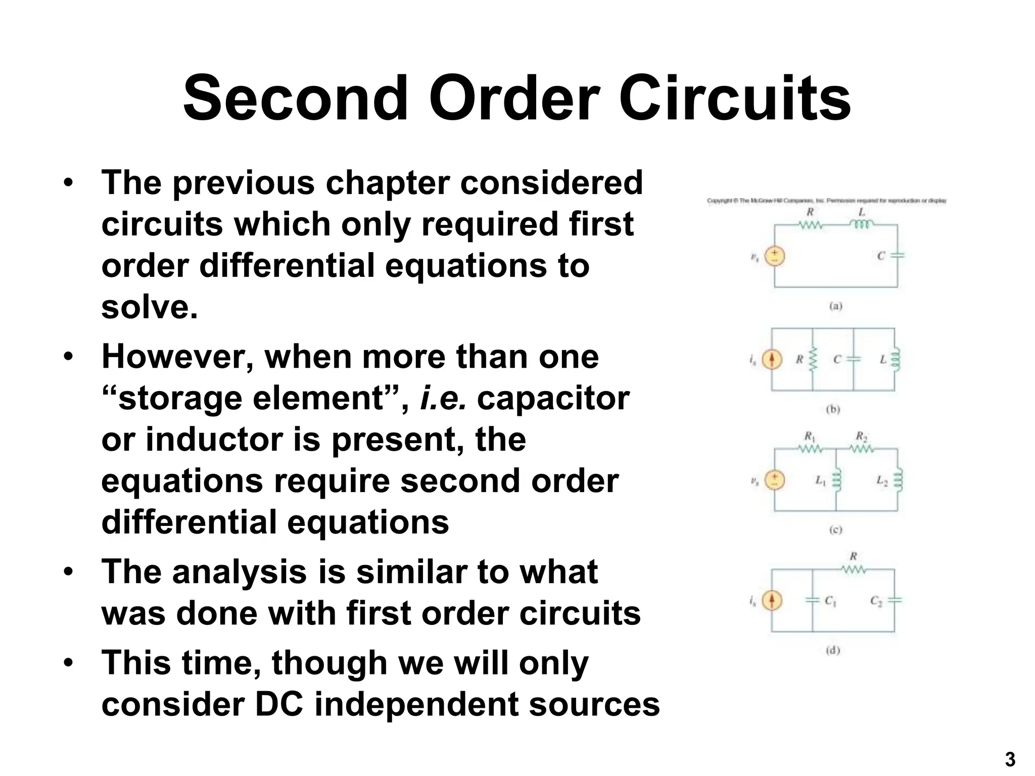 Second Order Circuits
• The previous chapter considered
circuits which only required first
order differential equations to
solve.
• However, when more than one
“storage element”, i.e. capacitor
or inductor is present, the
equations require second order
differential equations
• The analysis is similar to what
was done with first order circuits
• This time, though we will only
consider DC independent sources
3
 
