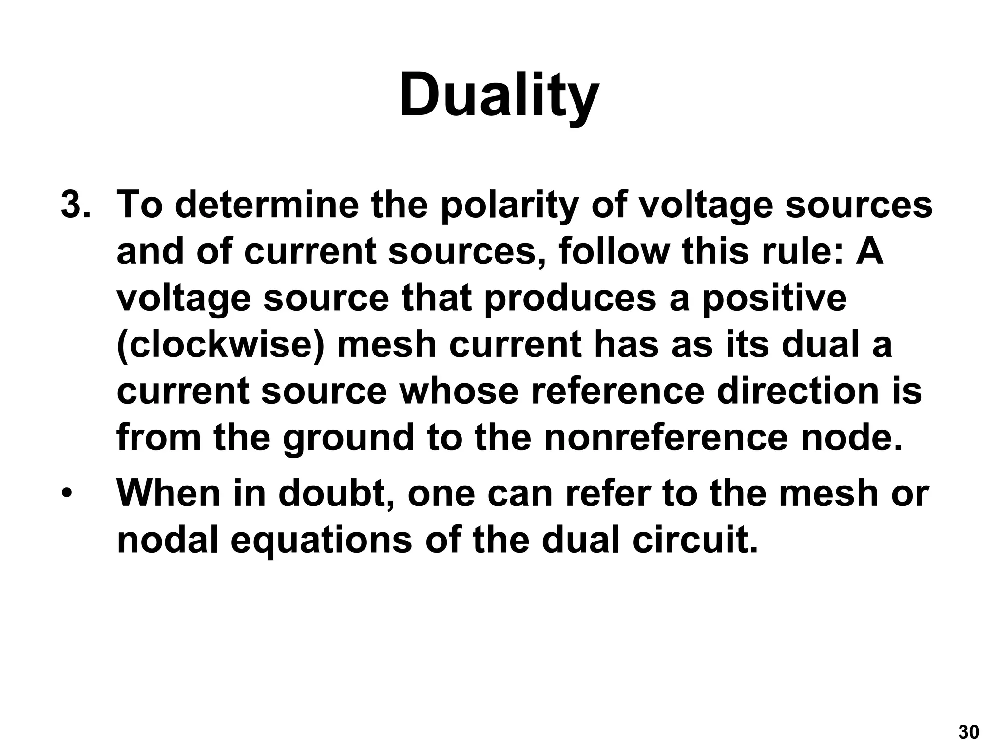 Duality
3. To determine the polarity of voltage sources
and of current sources, follow this rule: A
voltage source that produces a positive
(clockwise) mesh current has as its dual a
current source whose reference direction is
from the ground to the nonreference node.
• When in doubt, one can refer to the mesh or
nodal equations of the dual circuit.
30
 