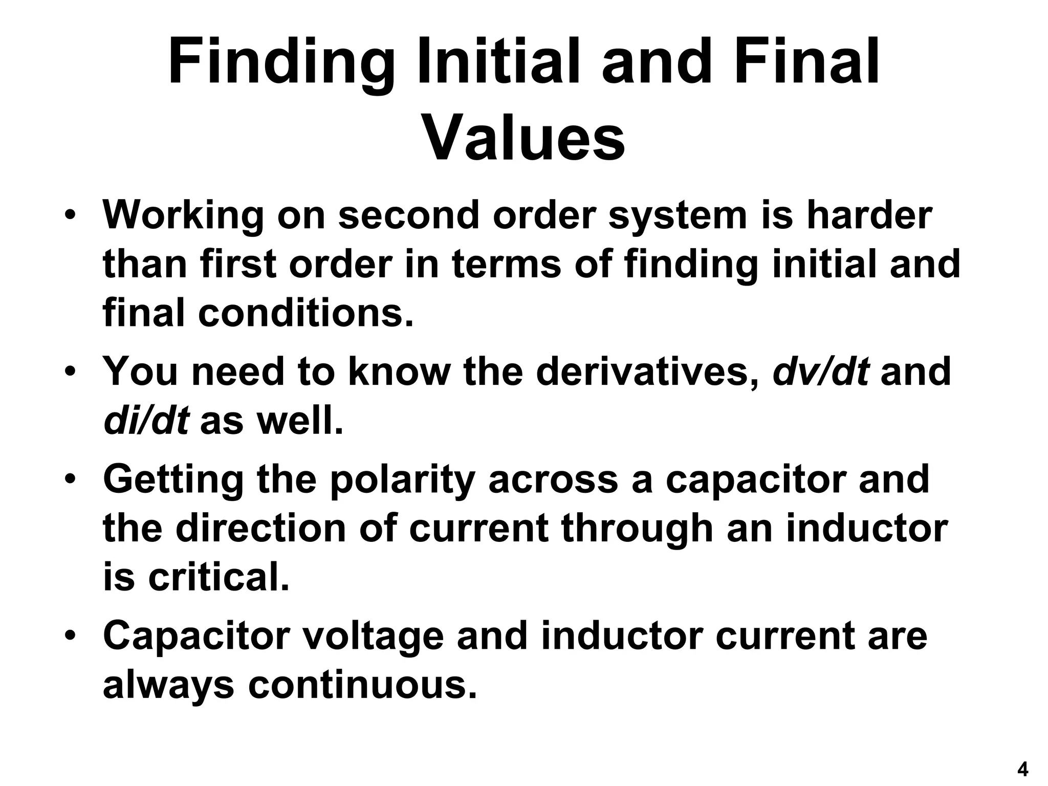 Finding Initial and Final
Values
• Working on second order system is harder
than first order in terms of finding initial and
final conditions.
• You need to know the derivatives, dv/dt and
di/dt as well.
• Getting the polarity across a capacitor and
the direction of current through an inductor
is critical.
• Capacitor voltage and inductor current are
always continuous.
4
 